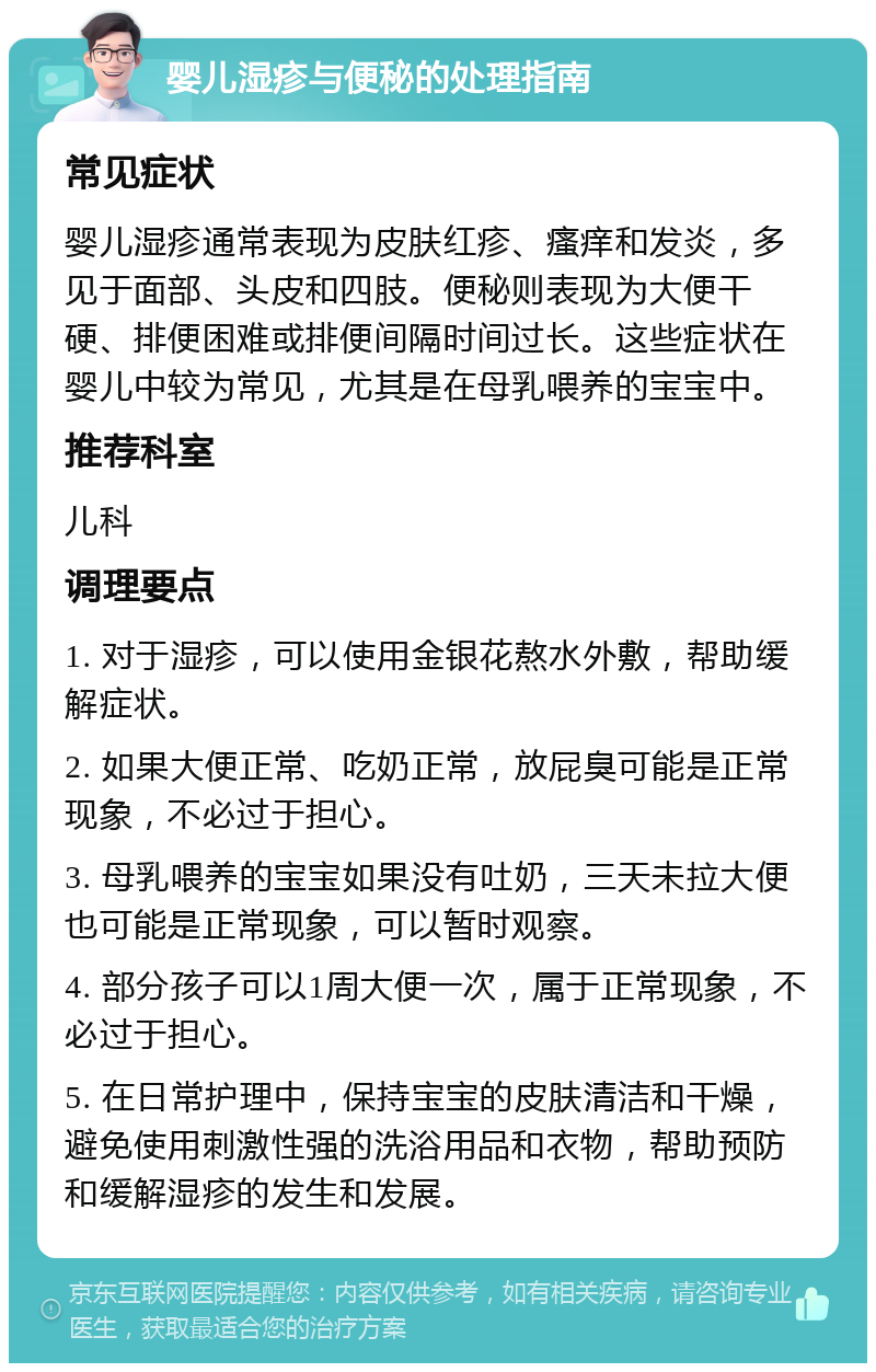 婴儿湿疹与便秘的处理指南 常见症状 婴儿湿疹通常表现为皮肤红疹、瘙痒和发炎，多见于面部、头皮和四肢。便秘则表现为大便干硬、排便困难或排便间隔时间过长。这些症状在婴儿中较为常见，尤其是在母乳喂养的宝宝中。 推荐科室 儿科 调理要点 1. 对于湿疹，可以使用金银花熬水外敷，帮助缓解症状。 2. 如果大便正常、吃奶正常，放屁臭可能是正常现象，不必过于担心。 3. 母乳喂养的宝宝如果没有吐奶，三天未拉大便也可能是正常现象，可以暂时观察。 4. 部分孩子可以1周大便一次，属于正常现象，不必过于担心。 5. 在日常护理中，保持宝宝的皮肤清洁和干燥，避免使用刺激性强的洗浴用品和衣物，帮助预防和缓解湿疹的发生和发展。