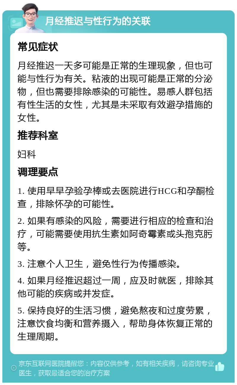 月经推迟与性行为的关联 常见症状 月经推迟一天多可能是正常的生理现象，但也可能与性行为有关。粘液的出现可能是正常的分泌物，但也需要排除感染的可能性。易感人群包括有性生活的女性，尤其是未采取有效避孕措施的女性。 推荐科室 妇科 调理要点 1. 使用早早孕验孕棒或去医院进行HCG和孕酮检查，排除怀孕的可能性。 2. 如果有感染的风险，需要进行相应的检查和治疗，可能需要使用抗生素如阿奇霉素或头孢克肟等。 3. 注意个人卫生，避免性行为传播感染。 4. 如果月经推迟超过一周，应及时就医，排除其他可能的疾病或并发症。 5. 保持良好的生活习惯，避免熬夜和过度劳累，注意饮食均衡和营养摄入，帮助身体恢复正常的生理周期。