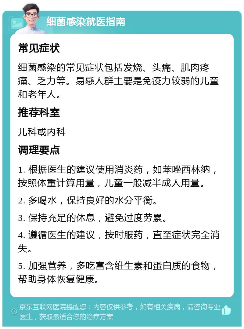 细菌感染就医指南 常见症状 细菌感染的常见症状包括发烧、头痛、肌肉疼痛、乏力等。易感人群主要是免疫力较弱的儿童和老年人。 推荐科室 儿科或内科 调理要点 1. 根据医生的建议使用消炎药，如苯唑西林纳，按照体重计算用量，儿童一般减半成人用量。 2. 多喝水，保持良好的水分平衡。 3. 保持充足的休息，避免过度劳累。 4. 遵循医生的建议，按时服药，直至症状完全消失。 5. 加强营养，多吃富含维生素和蛋白质的食物，帮助身体恢复健康。