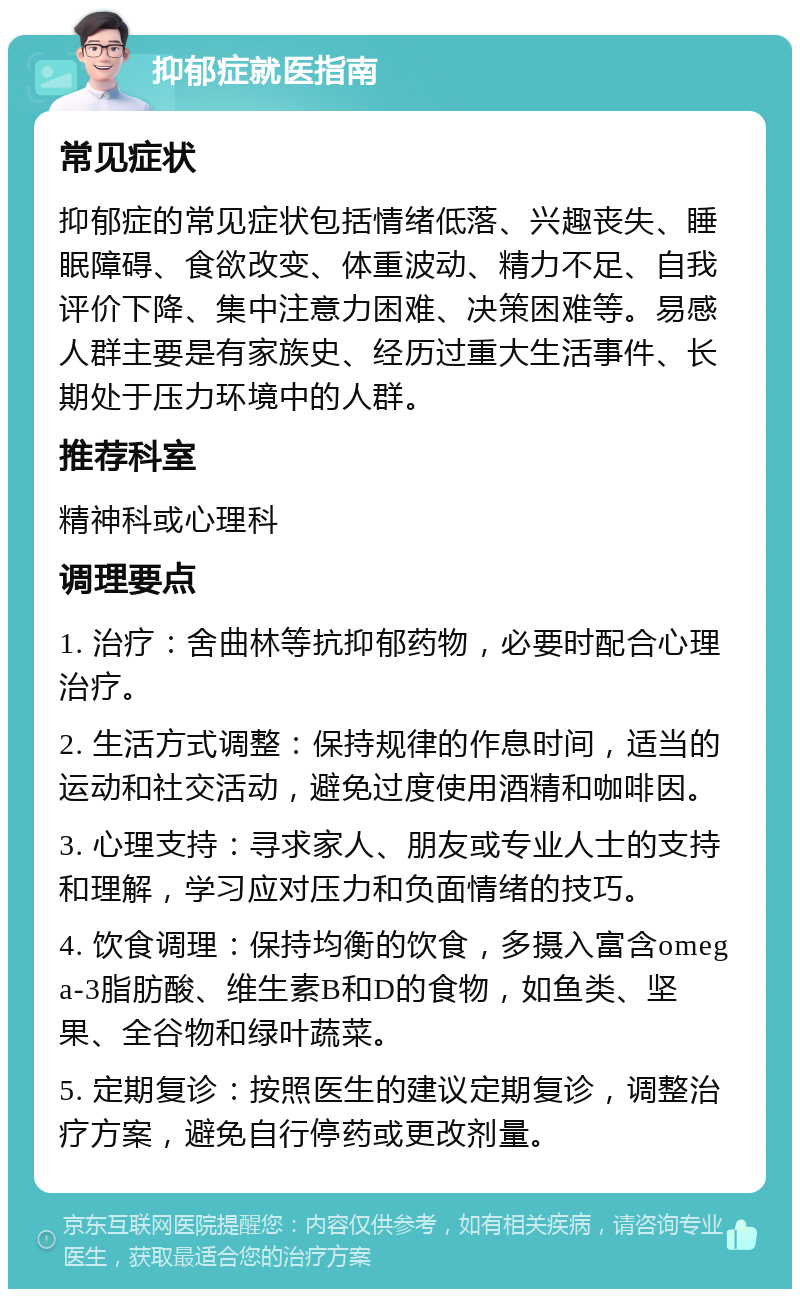 抑郁症就医指南 常见症状 抑郁症的常见症状包括情绪低落、兴趣丧失、睡眠障碍、食欲改变、体重波动、精力不足、自我评价下降、集中注意力困难、决策困难等。易感人群主要是有家族史、经历过重大生活事件、长期处于压力环境中的人群。 推荐科室 精神科或心理科 调理要点 1. 治疗：舍曲林等抗抑郁药物，必要时配合心理治疗。 2. 生活方式调整：保持规律的作息时间，适当的运动和社交活动，避免过度使用酒精和咖啡因。 3. 心理支持：寻求家人、朋友或专业人士的支持和理解，学习应对压力和负面情绪的技巧。 4. 饮食调理：保持均衡的饮食，多摄入富含omega-3脂肪酸、维生素B和D的食物，如鱼类、坚果、全谷物和绿叶蔬菜。 5. 定期复诊：按照医生的建议定期复诊，调整治疗方案，避免自行停药或更改剂量。