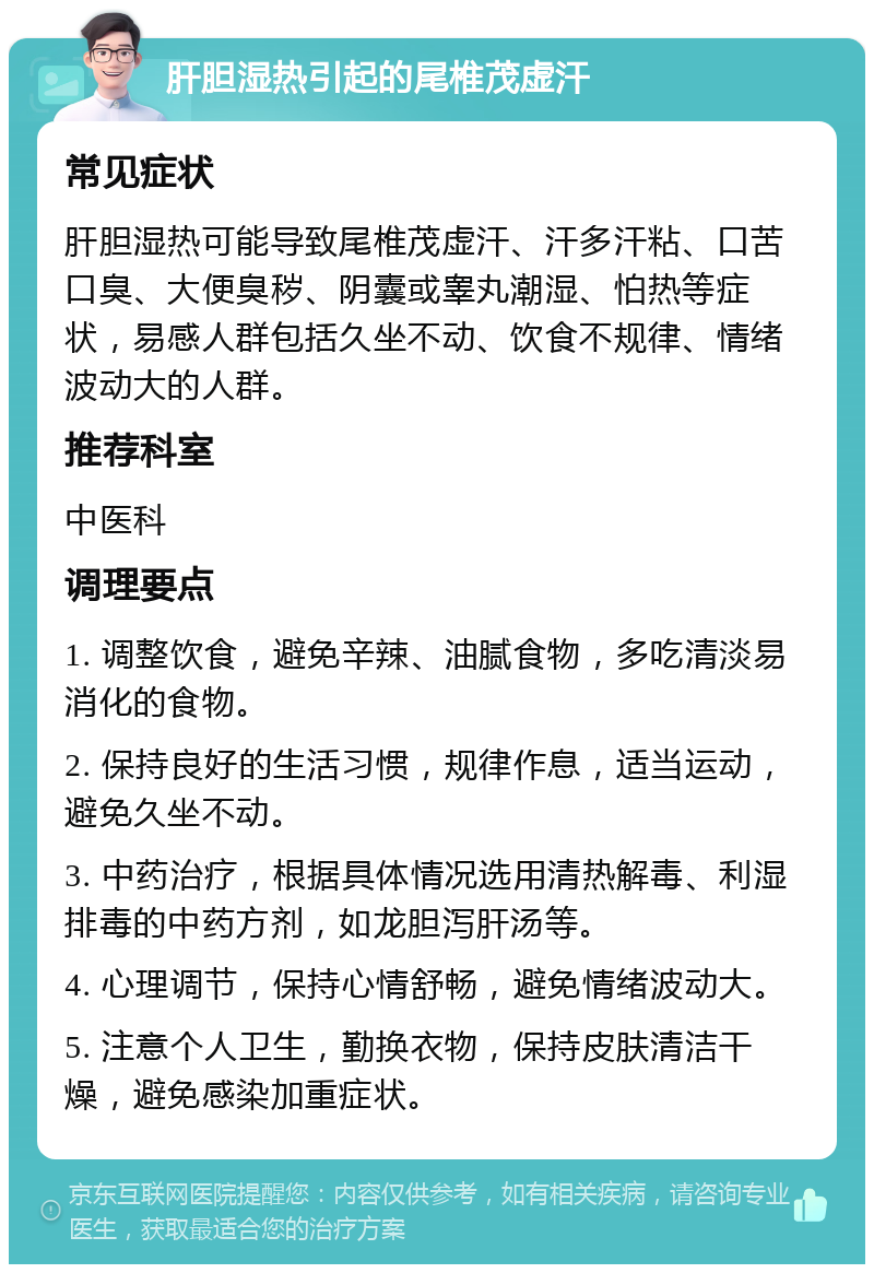 肝胆湿热引起的尾椎茂虚汗 常见症状 肝胆湿热可能导致尾椎茂虚汗、汗多汗粘、口苦口臭、大便臭秽、阴囊或睾丸潮湿、怕热等症状，易感人群包括久坐不动、饮食不规律、情绪波动大的人群。 推荐科室 中医科 调理要点 1. 调整饮食，避免辛辣、油腻食物，多吃清淡易消化的食物。 2. 保持良好的生活习惯，规律作息，适当运动，避免久坐不动。 3. 中药治疗，根据具体情况选用清热解毒、利湿排毒的中药方剂，如龙胆泻肝汤等。 4. 心理调节，保持心情舒畅，避免情绪波动大。 5. 注意个人卫生，勤换衣物，保持皮肤清洁干燥，避免感染加重症状。