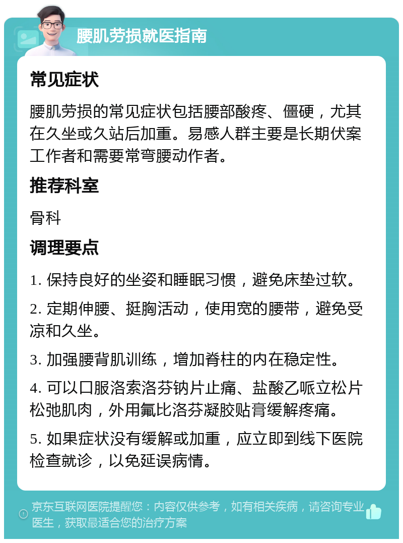 腰肌劳损就医指南 常见症状 腰肌劳损的常见症状包括腰部酸疼、僵硬，尤其在久坐或久站后加重。易感人群主要是长期伏案工作者和需要常弯腰动作者。 推荐科室 骨科 调理要点 1. 保持良好的坐姿和睡眠习惯，避免床垫过软。 2. 定期伸腰、挺胸活动，使用宽的腰带，避免受凉和久坐。 3. 加强腰背肌训练，增加脊柱的内在稳定性。 4. 可以口服洛索洛芬钠片止痛、盐酸乙哌立松片松弛肌肉，外用氟比洛芬凝胶贴膏缓解疼痛。 5. 如果症状没有缓解或加重，应立即到线下医院检查就诊，以免延误病情。