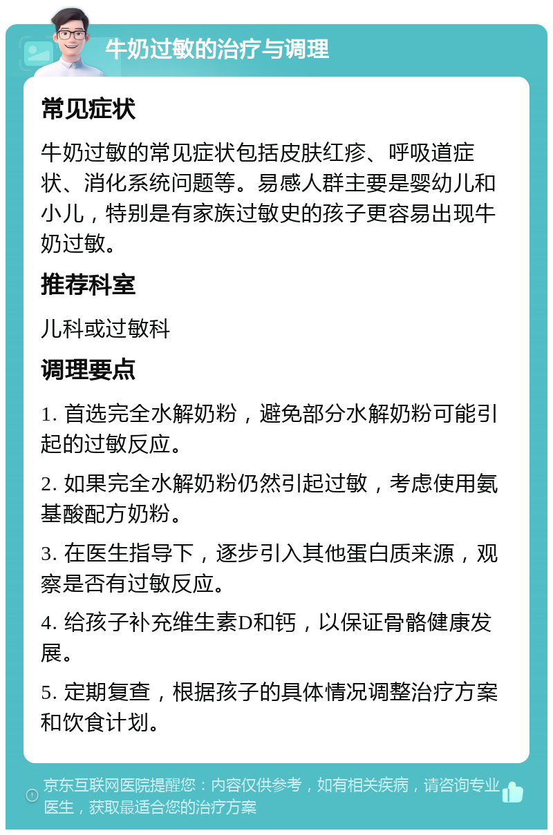 牛奶过敏的治疗与调理 常见症状 牛奶过敏的常见症状包括皮肤红疹、呼吸道症状、消化系统问题等。易感人群主要是婴幼儿和小儿，特别是有家族过敏史的孩子更容易出现牛奶过敏。 推荐科室 儿科或过敏科 调理要点 1. 首选完全水解奶粉，避免部分水解奶粉可能引起的过敏反应。 2. 如果完全水解奶粉仍然引起过敏，考虑使用氨基酸配方奶粉。 3. 在医生指导下，逐步引入其他蛋白质来源，观察是否有过敏反应。 4. 给孩子补充维生素D和钙，以保证骨骼健康发展。 5. 定期复查，根据孩子的具体情况调整治疗方案和饮食计划。