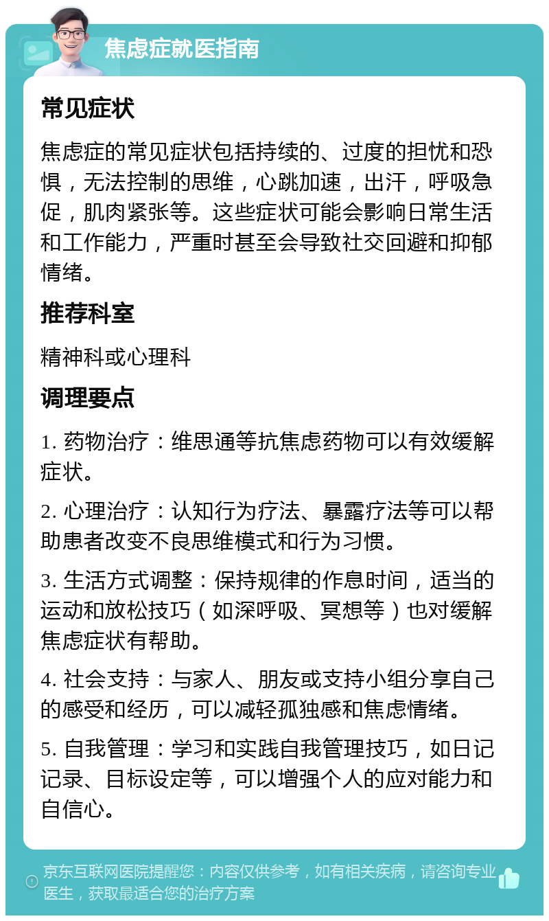 焦虑症就医指南 常见症状 焦虑症的常见症状包括持续的、过度的担忧和恐惧，无法控制的思维，心跳加速，出汗，呼吸急促，肌肉紧张等。这些症状可能会影响日常生活和工作能力，严重时甚至会导致社交回避和抑郁情绪。 推荐科室 精神科或心理科 调理要点 1. 药物治疗：维思通等抗焦虑药物可以有效缓解症状。 2. 心理治疗：认知行为疗法、暴露疗法等可以帮助患者改变不良思维模式和行为习惯。 3. 生活方式调整：保持规律的作息时间，适当的运动和放松技巧（如深呼吸、冥想等）也对缓解焦虑症状有帮助。 4. 社会支持：与家人、朋友或支持小组分享自己的感受和经历，可以减轻孤独感和焦虑情绪。 5. 自我管理：学习和实践自我管理技巧，如日记记录、目标设定等，可以增强个人的应对能力和自信心。