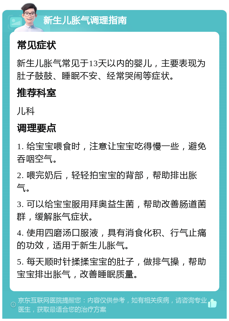 新生儿胀气调理指南 常见症状 新生儿胀气常见于13天以内的婴儿，主要表现为肚子鼓鼓、睡眠不安、经常哭闹等症状。 推荐科室 儿科 调理要点 1. 给宝宝喂食时，注意让宝宝吃得慢一些，避免吞咽空气。 2. 喂完奶后，轻轻拍宝宝的背部，帮助排出胀气。 3. 可以给宝宝服用拜奥益生菌，帮助改善肠道菌群，缓解胀气症状。 4. 使用四磨汤口服液，具有消食化积、行气止痛的功效，适用于新生儿胀气。 5. 每天顺时针揉揉宝宝的肚子，做排气操，帮助宝宝排出胀气，改善睡眠质量。