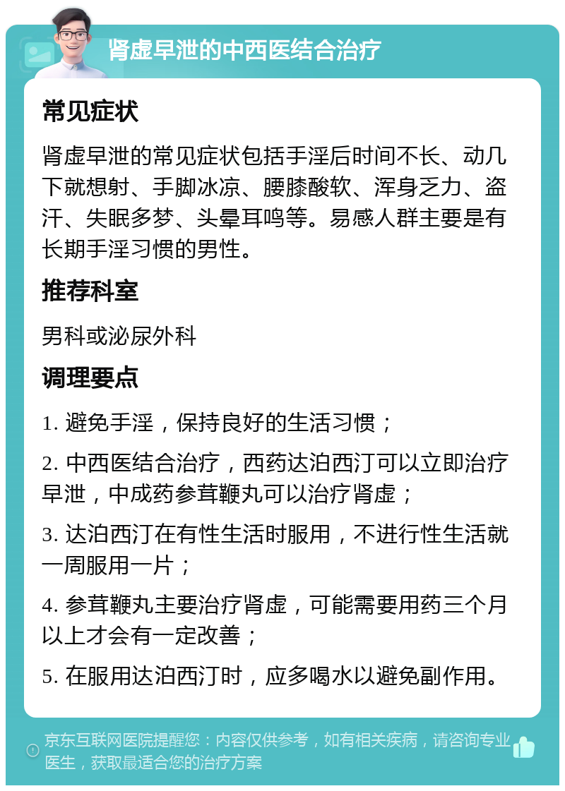 肾虚早泄的中西医结合治疗 常见症状 肾虚早泄的常见症状包括手淫后时间不长、动几下就想射、手脚冰凉、腰膝酸软、浑身乏力、盗汗、失眠多梦、头晕耳鸣等。易感人群主要是有长期手淫习惯的男性。 推荐科室 男科或泌尿外科 调理要点 1. 避免手淫，保持良好的生活习惯； 2. 中西医结合治疗，西药达泊西汀可以立即治疗早泄，中成药参茸鞭丸可以治疗肾虚； 3. 达泊西汀在有性生活时服用，不进行性生活就一周服用一片； 4. 参茸鞭丸主要治疗肾虚，可能需要用药三个月以上才会有一定改善； 5. 在服用达泊西汀时，应多喝水以避免副作用。