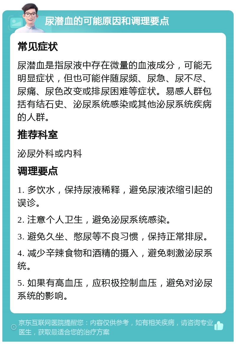 尿潜血的可能原因和调理要点 常见症状 尿潜血是指尿液中存在微量的血液成分，可能无明显症状，但也可能伴随尿频、尿急、尿不尽、尿痛、尿色改变或排尿困难等症状。易感人群包括有结石史、泌尿系统感染或其他泌尿系统疾病的人群。 推荐科室 泌尿外科或内科 调理要点 1. 多饮水，保持尿液稀释，避免尿液浓缩引起的误诊。 2. 注意个人卫生，避免泌尿系统感染。 3. 避免久坐、憋尿等不良习惯，保持正常排尿。 4. 减少辛辣食物和酒精的摄入，避免刺激泌尿系统。 5. 如果有高血压，应积极控制血压，避免对泌尿系统的影响。