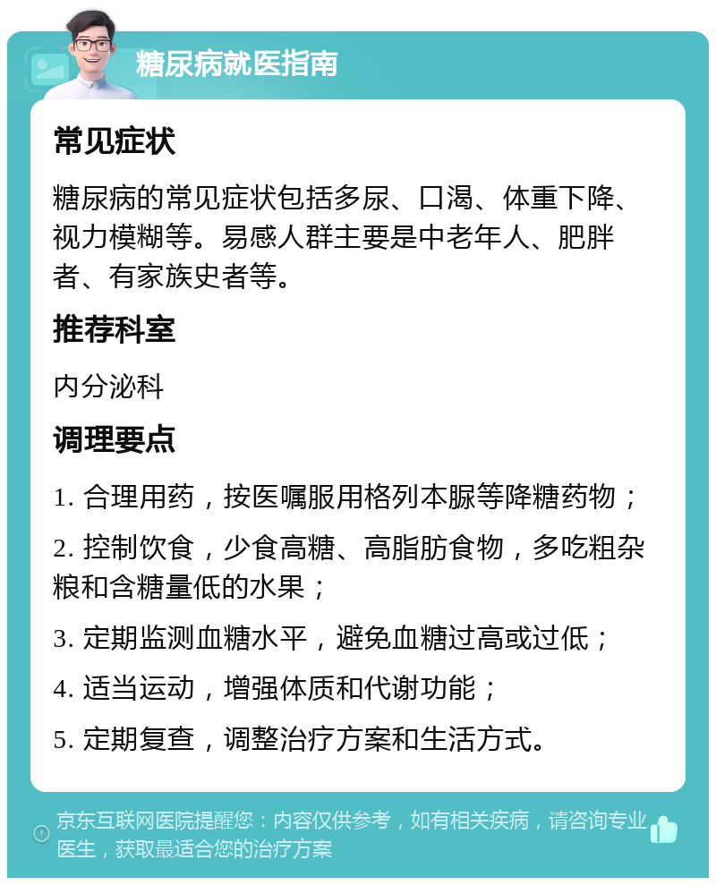 糖尿病就医指南 常见症状 糖尿病的常见症状包括多尿、口渴、体重下降、视力模糊等。易感人群主要是中老年人、肥胖者、有家族史者等。 推荐科室 内分泌科 调理要点 1. 合理用药，按医嘱服用格列本脲等降糖药物； 2. 控制饮食，少食高糖、高脂肪食物，多吃粗杂粮和含糖量低的水果； 3. 定期监测血糖水平，避免血糖过高或过低； 4. 适当运动，增强体质和代谢功能； 5. 定期复查，调整治疗方案和生活方式。