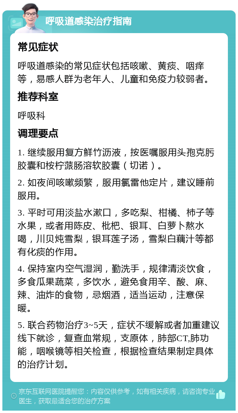 呼吸道感染治疗指南 常见症状 呼吸道感染的常见症状包括咳嗽、黄痰、咽痒等，易感人群为老年人、儿童和免疫力较弱者。 推荐科室 呼吸科 调理要点 1. 继续服用复方鲜竹沥液，按医嘱服用头孢克肟胶囊和桉柠蒎肠溶软胶囊（切诺）。 2. 如夜间咳嗽频繁，服用氯雷他定片，建议睡前服用。 3. 平时可用淡盐水漱口，多吃梨、柑橘、柿子等水果，或者用陈皮、枇杷、银耳、白萝卜熬水喝，川贝炖雪梨，银耳莲子汤，雪梨白藕汁等都有化痰的作用。 4. 保持室内空气湿润，勤洗手，规律清淡饮食，多食瓜果蔬菜，多饮水，避免食用辛、酸、麻、辣、油炸的食物，忌烟酒，适当运动，注意保暖。 5. 联合药物治疗3~5天，症状不缓解或者加重建议线下就诊，复查血常规，支原体，肺部CT,肺功能，咽喉镜等相关检查，根据检查结果制定具体的治疗计划。