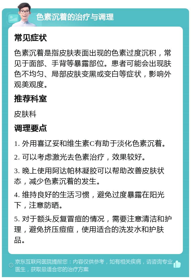 色素沉着的治疗与调理 常见症状 色素沉着是指皮肤表面出现的色素过度沉积，常见于面部、手背等暴露部位。患者可能会出现肤色不均匀、局部皮肤变黑或变白等症状，影响外观美观度。 推荐科室 皮肤科 调理要点 1. 外用喜辽妥和维生素C有助于淡化色素沉着。 2. 可以考虑激光去色素治疗，效果较好。 3. 晚上使用阿达帕林凝胶可以帮助改善皮肤状态，减少色素沉着的发生。 4. 维持良好的生活习惯，避免过度暴露在阳光下，注意防晒。 5. 对于额头反复冒痘的情况，需要注意清洁和护理，避免挤压痘痘，使用适合的洗发水和护肤品。