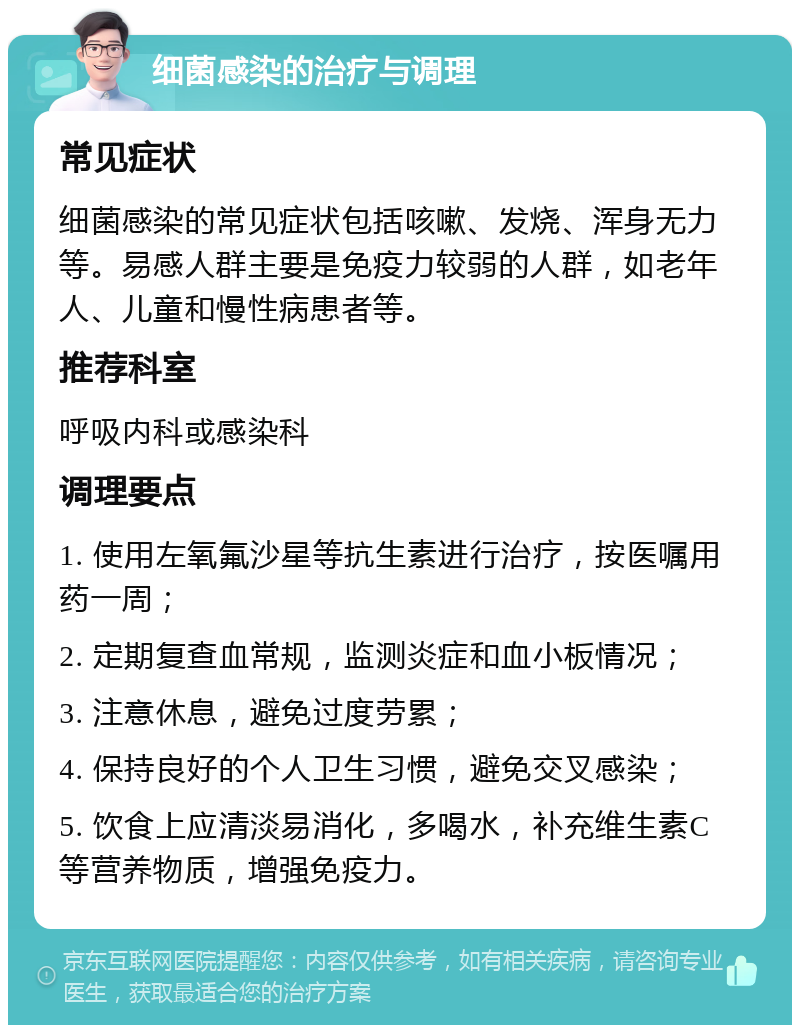 细菌感染的治疗与调理 常见症状 细菌感染的常见症状包括咳嗽、发烧、浑身无力等。易感人群主要是免疫力较弱的人群，如老年人、儿童和慢性病患者等。 推荐科室 呼吸内科或感染科 调理要点 1. 使用左氧氟沙星等抗生素进行治疗，按医嘱用药一周； 2. 定期复查血常规，监测炎症和血小板情况； 3. 注意休息，避免过度劳累； 4. 保持良好的个人卫生习惯，避免交叉感染； 5. 饮食上应清淡易消化，多喝水，补充维生素C等营养物质，增强免疫力。