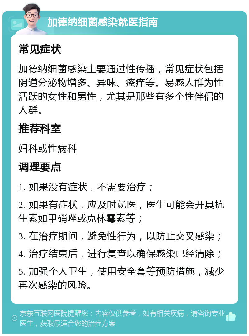 加德纳细菌感染就医指南 常见症状 加德纳细菌感染主要通过性传播，常见症状包括阴道分泌物增多、异味、瘙痒等。易感人群为性活跃的女性和男性，尤其是那些有多个性伴侣的人群。 推荐科室 妇科或性病科 调理要点 1. 如果没有症状，不需要治疗； 2. 如果有症状，应及时就医，医生可能会开具抗生素如甲硝唑或克林霉素等； 3. 在治疗期间，避免性行为，以防止交叉感染； 4. 治疗结束后，进行复查以确保感染已经清除； 5. 加强个人卫生，使用安全套等预防措施，减少再次感染的风险。