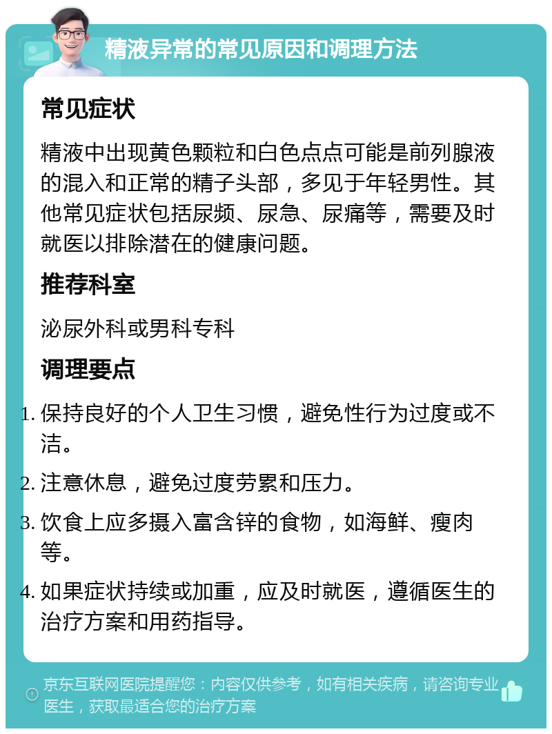 精液异常的常见原因和调理方法 常见症状 精液中出现黄色颗粒和白色点点可能是前列腺液的混入和正常的精子头部，多见于年轻男性。其他常见症状包括尿频、尿急、尿痛等，需要及时就医以排除潜在的健康问题。 推荐科室 泌尿外科或男科专科 调理要点 保持良好的个人卫生习惯，避免性行为过度或不洁。 注意休息，避免过度劳累和压力。 饮食上应多摄入富含锌的食物，如海鲜、瘦肉等。 如果症状持续或加重，应及时就医，遵循医生的治疗方案和用药指导。