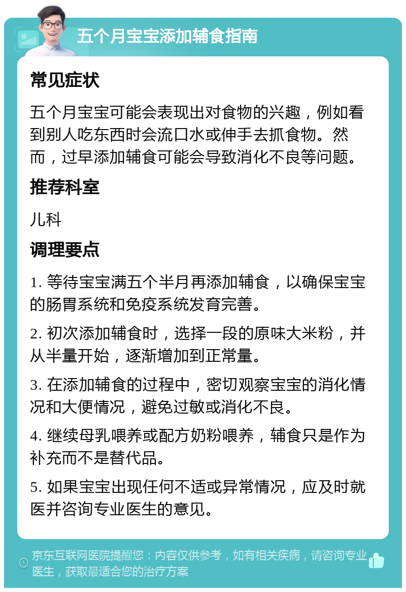 五个月宝宝添加辅食指南 常见症状 五个月宝宝可能会表现出对食物的兴趣，例如看到别人吃东西时会流口水或伸手去抓食物。然而，过早添加辅食可能会导致消化不良等问题。 推荐科室 儿科 调理要点 1. 等待宝宝满五个半月再添加辅食，以确保宝宝的肠胃系统和免疫系统发育完善。 2. 初次添加辅食时，选择一段的原味大米粉，并从半量开始，逐渐增加到正常量。 3. 在添加辅食的过程中，密切观察宝宝的消化情况和大便情况，避免过敏或消化不良。 4. 继续母乳喂养或配方奶粉喂养，辅食只是作为补充而不是替代品。 5. 如果宝宝出现任何不适或异常情况，应及时就医并咨询专业医生的意见。