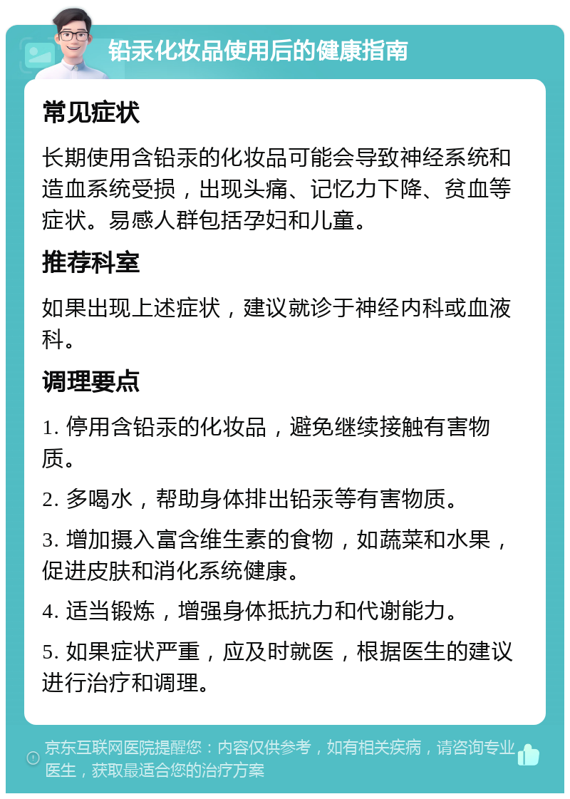 铅汞化妆品使用后的健康指南 常见症状 长期使用含铅汞的化妆品可能会导致神经系统和造血系统受损，出现头痛、记忆力下降、贫血等症状。易感人群包括孕妇和儿童。 推荐科室 如果出现上述症状，建议就诊于神经内科或血液科。 调理要点 1. 停用含铅汞的化妆品，避免继续接触有害物质。 2. 多喝水，帮助身体排出铅汞等有害物质。 3. 增加摄入富含维生素的食物，如蔬菜和水果，促进皮肤和消化系统健康。 4. 适当锻炼，增强身体抵抗力和代谢能力。 5. 如果症状严重，应及时就医，根据医生的建议进行治疗和调理。