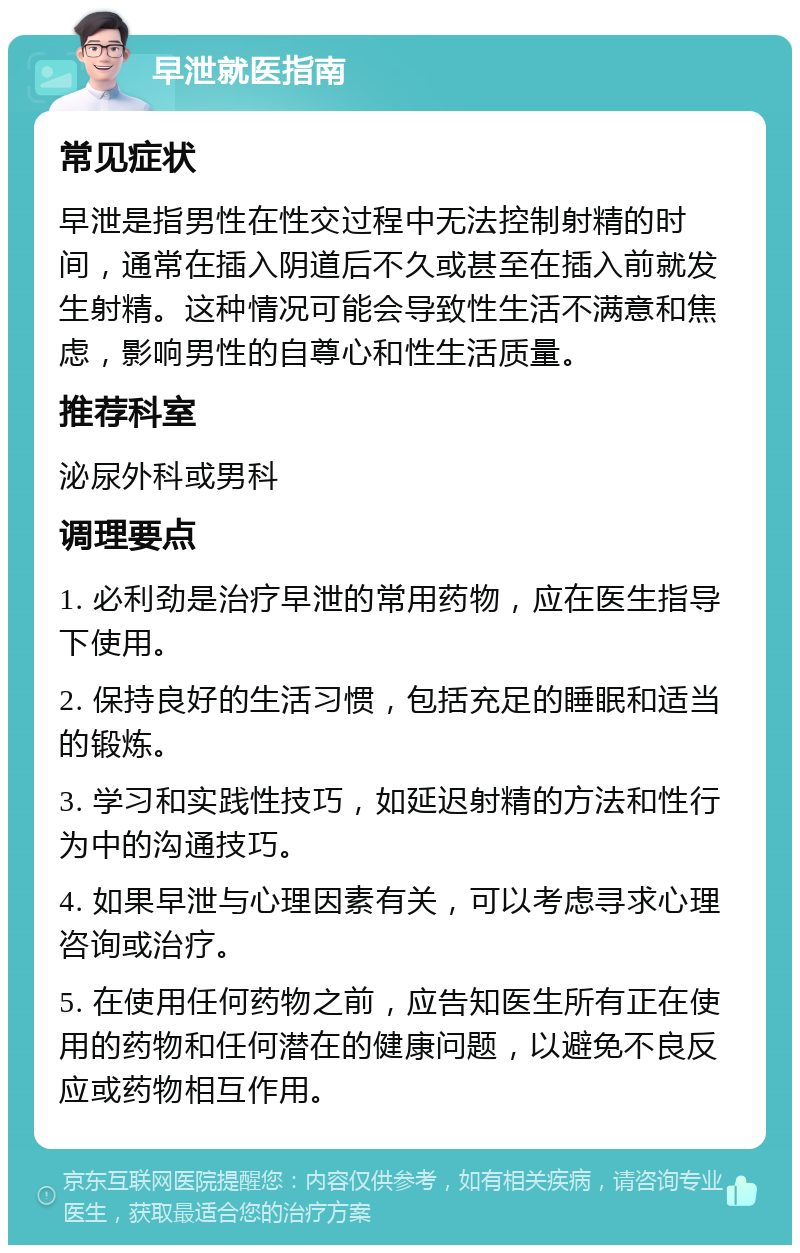 早泄就医指南 常见症状 早泄是指男性在性交过程中无法控制射精的时间，通常在插入阴道后不久或甚至在插入前就发生射精。这种情况可能会导致性生活不满意和焦虑，影响男性的自尊心和性生活质量。 推荐科室 泌尿外科或男科 调理要点 1. 必利劲是治疗早泄的常用药物，应在医生指导下使用。 2. 保持良好的生活习惯，包括充足的睡眠和适当的锻炼。 3. 学习和实践性技巧，如延迟射精的方法和性行为中的沟通技巧。 4. 如果早泄与心理因素有关，可以考虑寻求心理咨询或治疗。 5. 在使用任何药物之前，应告知医生所有正在使用的药物和任何潜在的健康问题，以避免不良反应或药物相互作用。