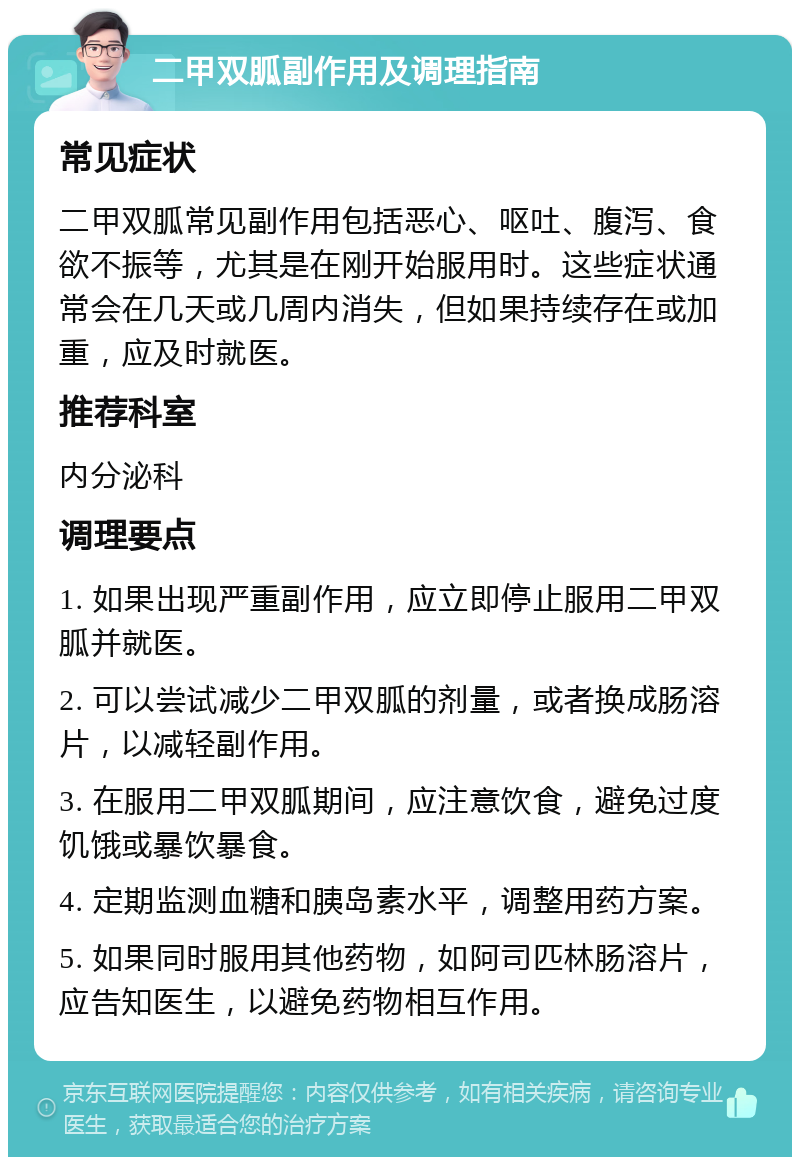 二甲双胍副作用及调理指南 常见症状 二甲双胍常见副作用包括恶心、呕吐、腹泻、食欲不振等，尤其是在刚开始服用时。这些症状通常会在几天或几周内消失，但如果持续存在或加重，应及时就医。 推荐科室 内分泌科 调理要点 1. 如果出现严重副作用，应立即停止服用二甲双胍并就医。 2. 可以尝试减少二甲双胍的剂量，或者换成肠溶片，以减轻副作用。 3. 在服用二甲双胍期间，应注意饮食，避免过度饥饿或暴饮暴食。 4. 定期监测血糖和胰岛素水平，调整用药方案。 5. 如果同时服用其他药物，如阿司匹林肠溶片，应告知医生，以避免药物相互作用。