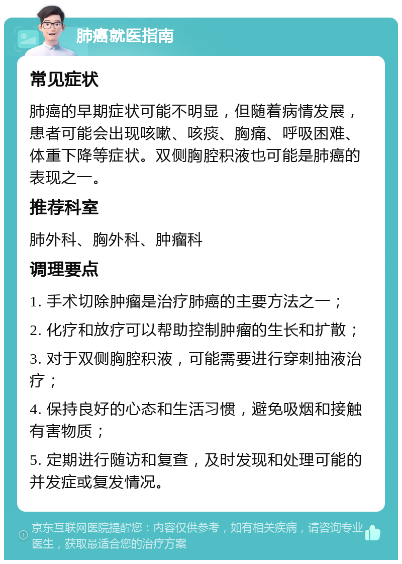 肺癌就医指南 常见症状 肺癌的早期症状可能不明显，但随着病情发展，患者可能会出现咳嗽、咳痰、胸痛、呼吸困难、体重下降等症状。双侧胸腔积液也可能是肺癌的表现之一。 推荐科室 肺外科、胸外科、肿瘤科 调理要点 1. 手术切除肿瘤是治疗肺癌的主要方法之一； 2. 化疗和放疗可以帮助控制肿瘤的生长和扩散； 3. 对于双侧胸腔积液，可能需要进行穿刺抽液治疗； 4. 保持良好的心态和生活习惯，避免吸烟和接触有害物质； 5. 定期进行随访和复查，及时发现和处理可能的并发症或复发情况。