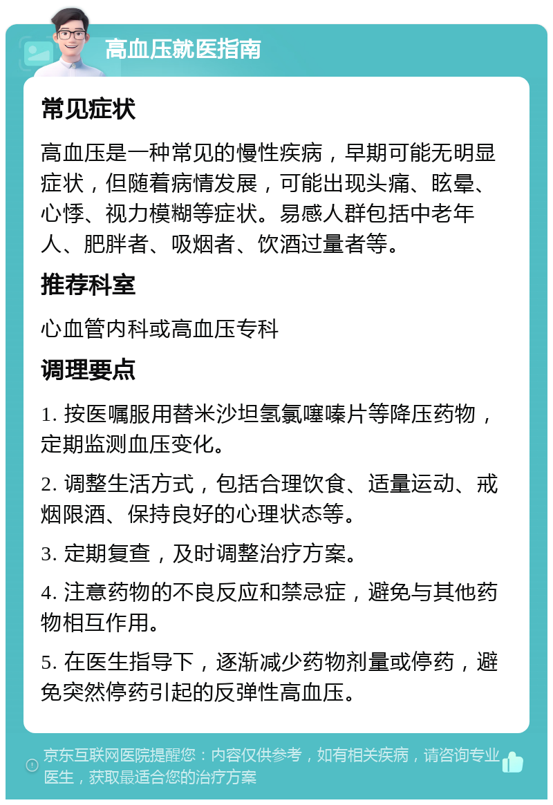 高血压就医指南 常见症状 高血压是一种常见的慢性疾病，早期可能无明显症状，但随着病情发展，可能出现头痛、眩晕、心悸、视力模糊等症状。易感人群包括中老年人、肥胖者、吸烟者、饮酒过量者等。 推荐科室 心血管内科或高血压专科 调理要点 1. 按医嘱服用替米沙坦氢氯噻嗪片等降压药物，定期监测血压变化。 2. 调整生活方式，包括合理饮食、适量运动、戒烟限酒、保持良好的心理状态等。 3. 定期复查，及时调整治疗方案。 4. 注意药物的不良反应和禁忌症，避免与其他药物相互作用。 5. 在医生指导下，逐渐减少药物剂量或停药，避免突然停药引起的反弹性高血压。