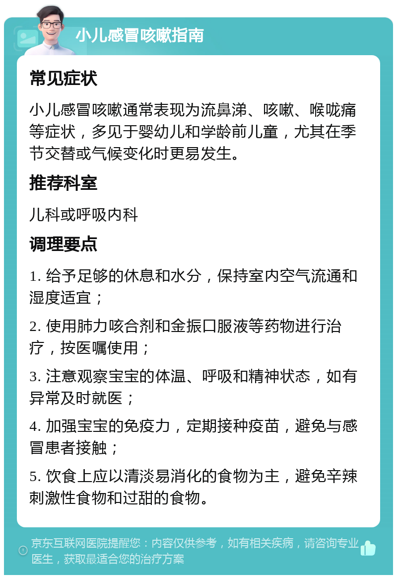 小儿感冒咳嗽指南 常见症状 小儿感冒咳嗽通常表现为流鼻涕、咳嗽、喉咙痛等症状，多见于婴幼儿和学龄前儿童，尤其在季节交替或气候变化时更易发生。 推荐科室 儿科或呼吸内科 调理要点 1. 给予足够的休息和水分，保持室内空气流通和湿度适宜； 2. 使用肺力咳合剂和金振口服液等药物进行治疗，按医嘱使用； 3. 注意观察宝宝的体温、呼吸和精神状态，如有异常及时就医； 4. 加强宝宝的免疫力，定期接种疫苗，避免与感冒患者接触； 5. 饮食上应以清淡易消化的食物为主，避免辛辣刺激性食物和过甜的食物。