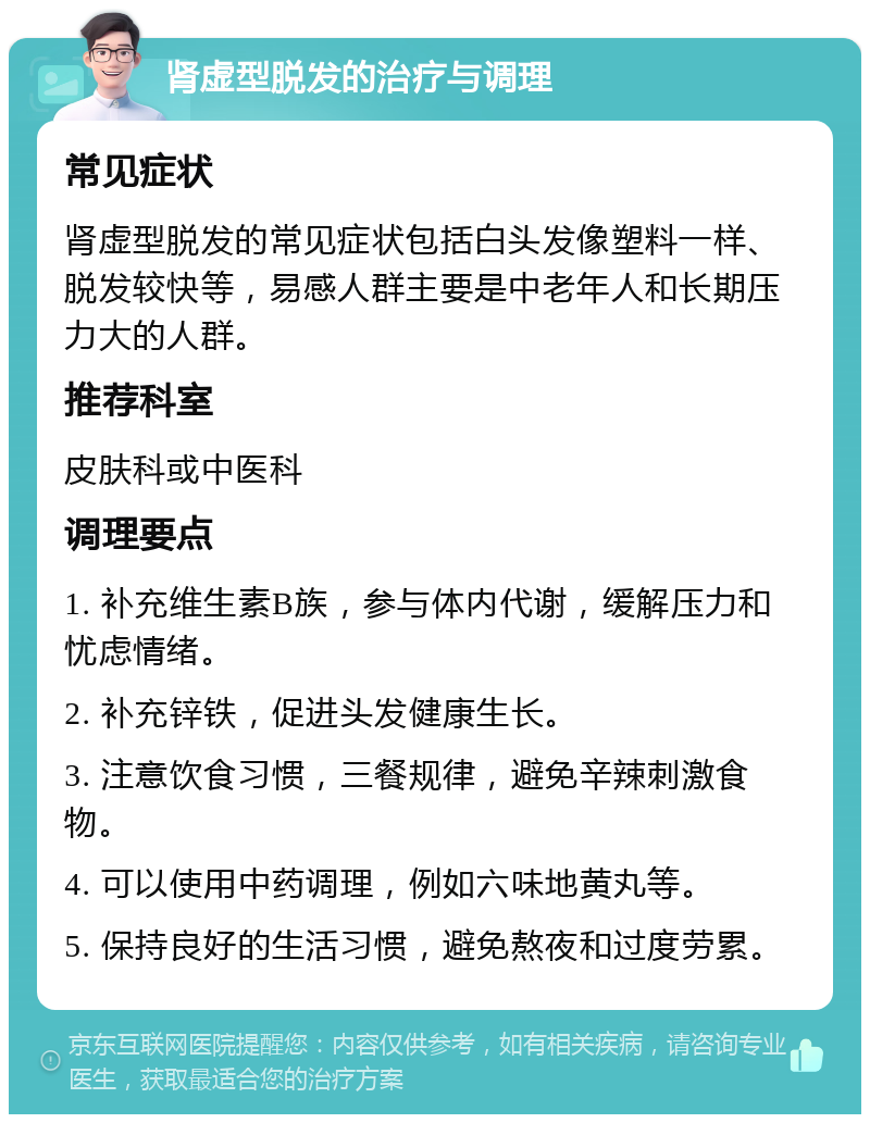 肾虚型脱发的治疗与调理 常见症状 肾虚型脱发的常见症状包括白头发像塑料一样、脱发较快等，易感人群主要是中老年人和长期压力大的人群。 推荐科室 皮肤科或中医科 调理要点 1. 补充维生素B族，参与体内代谢，缓解压力和忧虑情绪。 2. 补充锌铁，促进头发健康生长。 3. 注意饮食习惯，三餐规律，避免辛辣刺激食物。 4. 可以使用中药调理，例如六味地黄丸等。 5. 保持良好的生活习惯，避免熬夜和过度劳累。