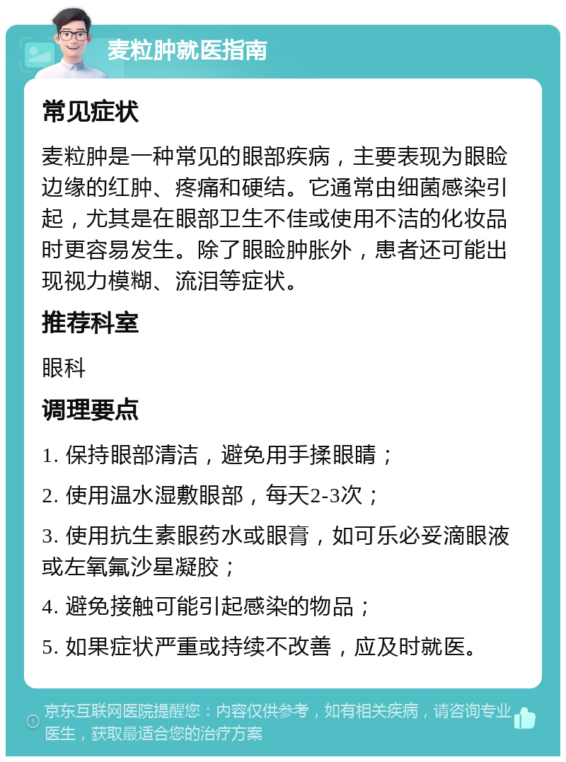 麦粒肿就医指南 常见症状 麦粒肿是一种常见的眼部疾病，主要表现为眼睑边缘的红肿、疼痛和硬结。它通常由细菌感染引起，尤其是在眼部卫生不佳或使用不洁的化妆品时更容易发生。除了眼睑肿胀外，患者还可能出现视力模糊、流泪等症状。 推荐科室 眼科 调理要点 1. 保持眼部清洁，避免用手揉眼睛； 2. 使用温水湿敷眼部，每天2-3次； 3. 使用抗生素眼药水或眼膏，如可乐必妥滴眼液或左氧氟沙星凝胶； 4. 避免接触可能引起感染的物品； 5. 如果症状严重或持续不改善，应及时就医。