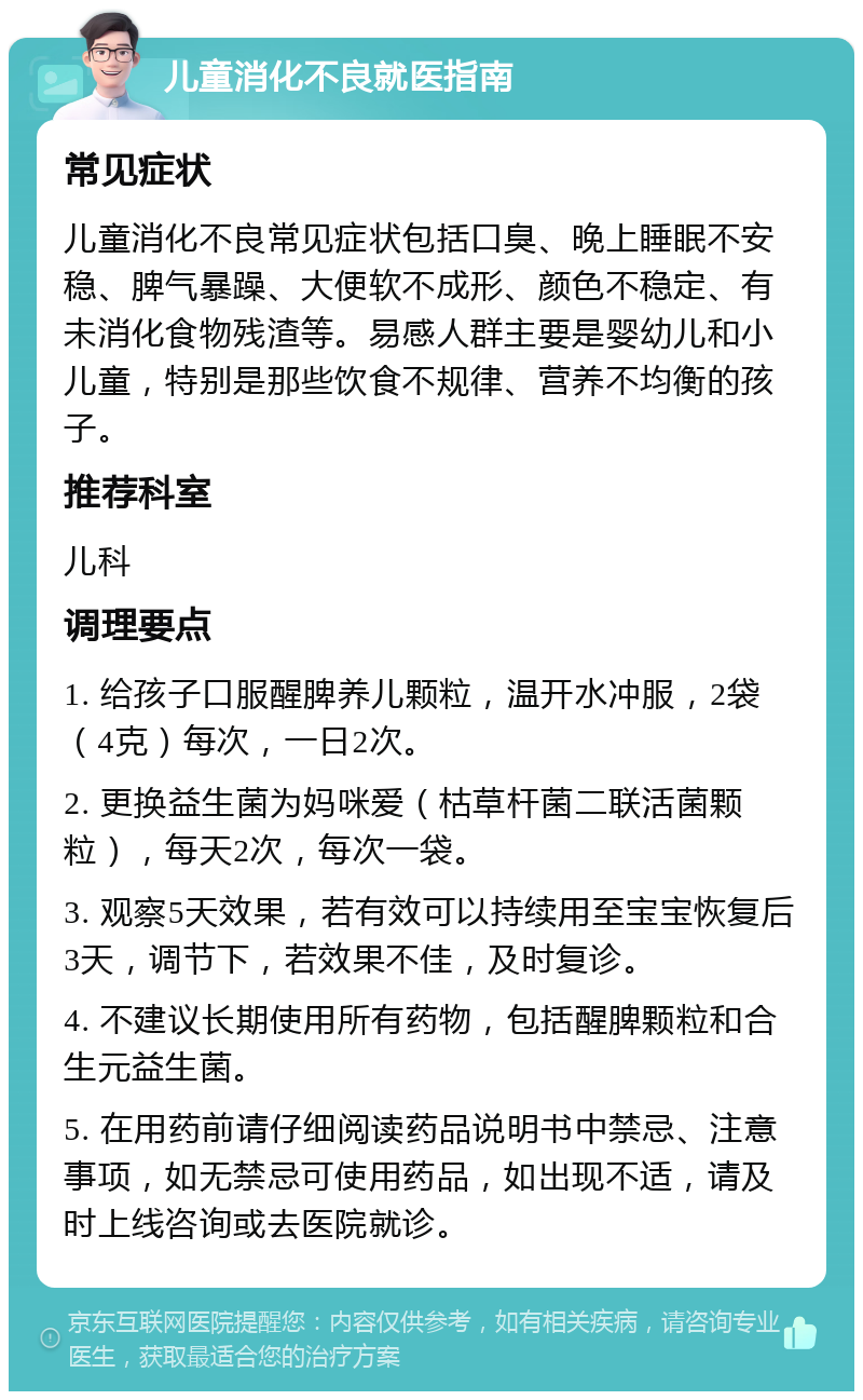 儿童消化不良就医指南 常见症状 儿童消化不良常见症状包括口臭、晚上睡眠不安稳、脾气暴躁、大便软不成形、颜色不稳定、有未消化食物残渣等。易感人群主要是婴幼儿和小儿童，特别是那些饮食不规律、营养不均衡的孩子。 推荐科室 儿科 调理要点 1. 给孩子口服醒脾养儿颗粒，温开水冲服，2袋（4克）每次，一日2次。 2. 更换益生菌为妈咪爱（枯草杆菌二联活菌颗粒），每天2次，每次一袋。 3. 观察5天效果，若有效可以持续用至宝宝恢复后3天，调节下，若效果不佳，及时复诊。 4. 不建议长期使用所有药物，包括醒脾颗粒和合生元益生菌。 5. 在用药前请仔细阅读药品说明书中禁忌、注意事项，如无禁忌可使用药品，如出现不适，请及时上线咨询或去医院就诊。