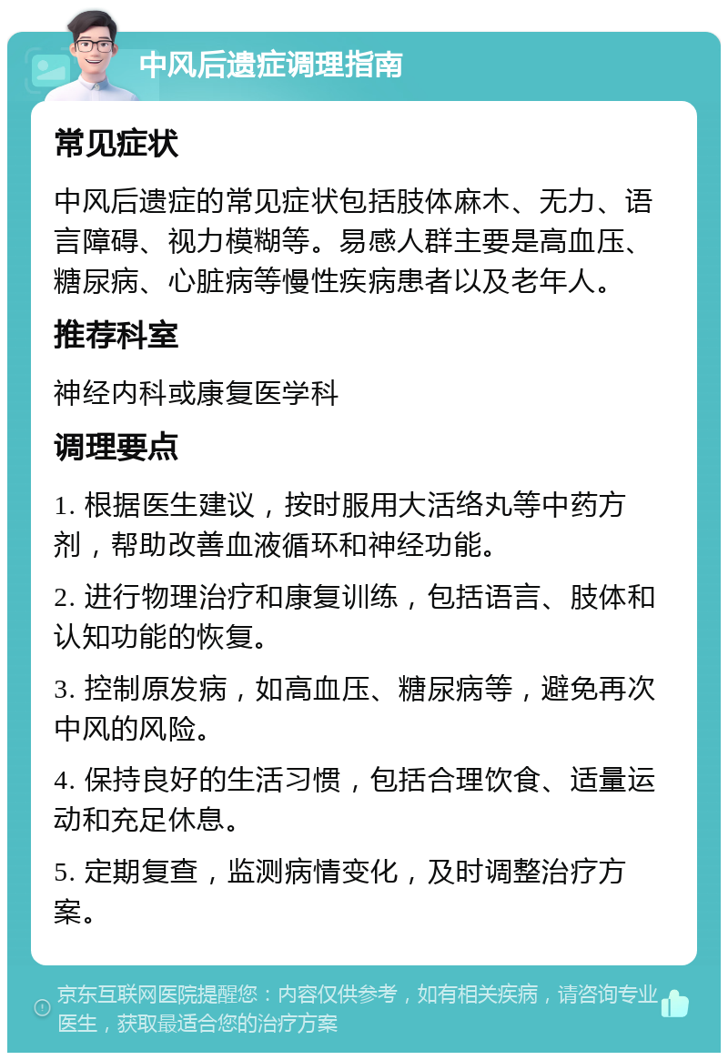 中风后遗症调理指南 常见症状 中风后遗症的常见症状包括肢体麻木、无力、语言障碍、视力模糊等。易感人群主要是高血压、糖尿病、心脏病等慢性疾病患者以及老年人。 推荐科室 神经内科或康复医学科 调理要点 1. 根据医生建议，按时服用大活络丸等中药方剂，帮助改善血液循环和神经功能。 2. 进行物理治疗和康复训练，包括语言、肢体和认知功能的恢复。 3. 控制原发病，如高血压、糖尿病等，避免再次中风的风险。 4. 保持良好的生活习惯，包括合理饮食、适量运动和充足休息。 5. 定期复查，监测病情变化，及时调整治疗方案。