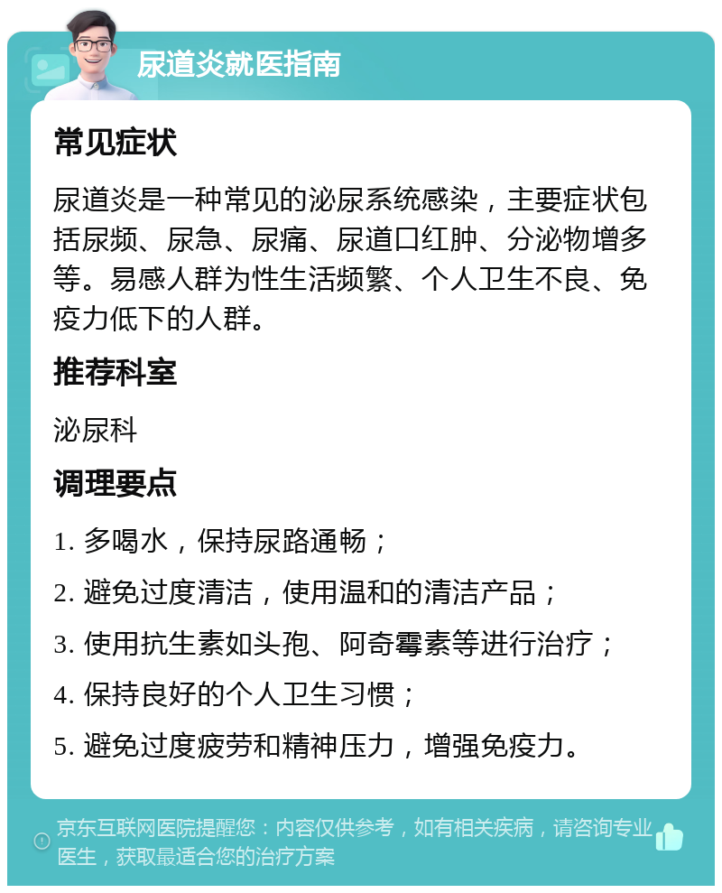 尿道炎就医指南 常见症状 尿道炎是一种常见的泌尿系统感染，主要症状包括尿频、尿急、尿痛、尿道口红肿、分泌物增多等。易感人群为性生活频繁、个人卫生不良、免疫力低下的人群。 推荐科室 泌尿科 调理要点 1. 多喝水，保持尿路通畅； 2. 避免过度清洁，使用温和的清洁产品； 3. 使用抗生素如头孢、阿奇霉素等进行治疗； 4. 保持良好的个人卫生习惯； 5. 避免过度疲劳和精神压力，增强免疫力。