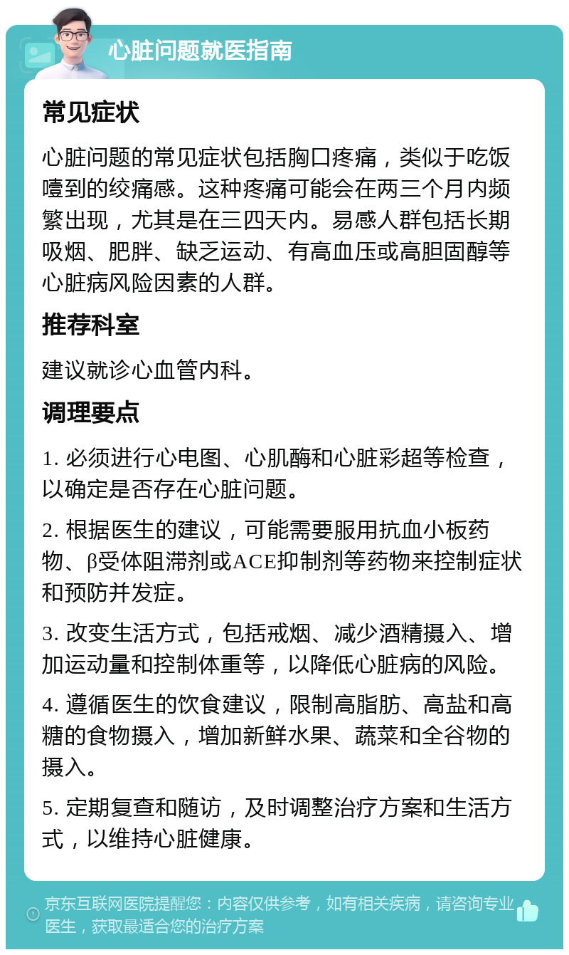 心脏问题就医指南 常见症状 心脏问题的常见症状包括胸口疼痛，类似于吃饭噎到的绞痛感。这种疼痛可能会在两三个月内频繁出现，尤其是在三四天内。易感人群包括长期吸烟、肥胖、缺乏运动、有高血压或高胆固醇等心脏病风险因素的人群。 推荐科室 建议就诊心血管内科。 调理要点 1. 必须进行心电图、心肌酶和心脏彩超等检查，以确定是否存在心脏问题。 2. 根据医生的建议，可能需要服用抗血小板药物、β受体阻滞剂或ACE抑制剂等药物来控制症状和预防并发症。 3. 改变生活方式，包括戒烟、减少酒精摄入、增加运动量和控制体重等，以降低心脏病的风险。 4. 遵循医生的饮食建议，限制高脂肪、高盐和高糖的食物摄入，增加新鲜水果、蔬菜和全谷物的摄入。 5. 定期复查和随访，及时调整治疗方案和生活方式，以维持心脏健康。