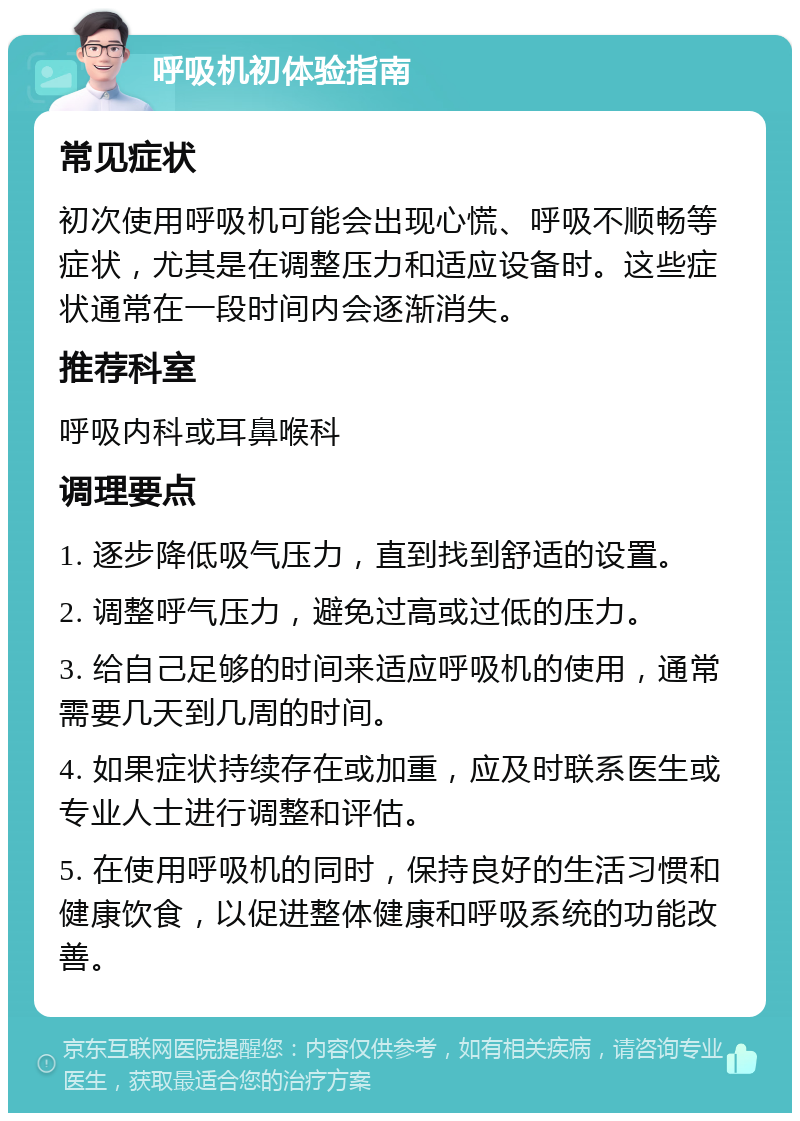 呼吸机初体验指南 常见症状 初次使用呼吸机可能会出现心慌、呼吸不顺畅等症状，尤其是在调整压力和适应设备时。这些症状通常在一段时间内会逐渐消失。 推荐科室 呼吸内科或耳鼻喉科 调理要点 1. 逐步降低吸气压力，直到找到舒适的设置。 2. 调整呼气压力，避免过高或过低的压力。 3. 给自己足够的时间来适应呼吸机的使用，通常需要几天到几周的时间。 4. 如果症状持续存在或加重，应及时联系医生或专业人士进行调整和评估。 5. 在使用呼吸机的同时，保持良好的生活习惯和健康饮食，以促进整体健康和呼吸系统的功能改善。