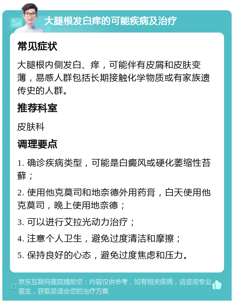 大腿根发白痒的可能疾病及治疗 常见症状 大腿根内侧发白、痒，可能伴有皮屑和皮肤变薄，易感人群包括长期接触化学物质或有家族遗传史的人群。 推荐科室 皮肤科 调理要点 1. 确诊疾病类型，可能是白癜风或硬化萎缩性苔藓； 2. 使用他克莫司和地奈德外用药膏，白天使用他克莫司，晚上使用地奈德； 3. 可以进行艾拉光动力治疗； 4. 注意个人卫生，避免过度清洁和摩擦； 5. 保持良好的心态，避免过度焦虑和压力。