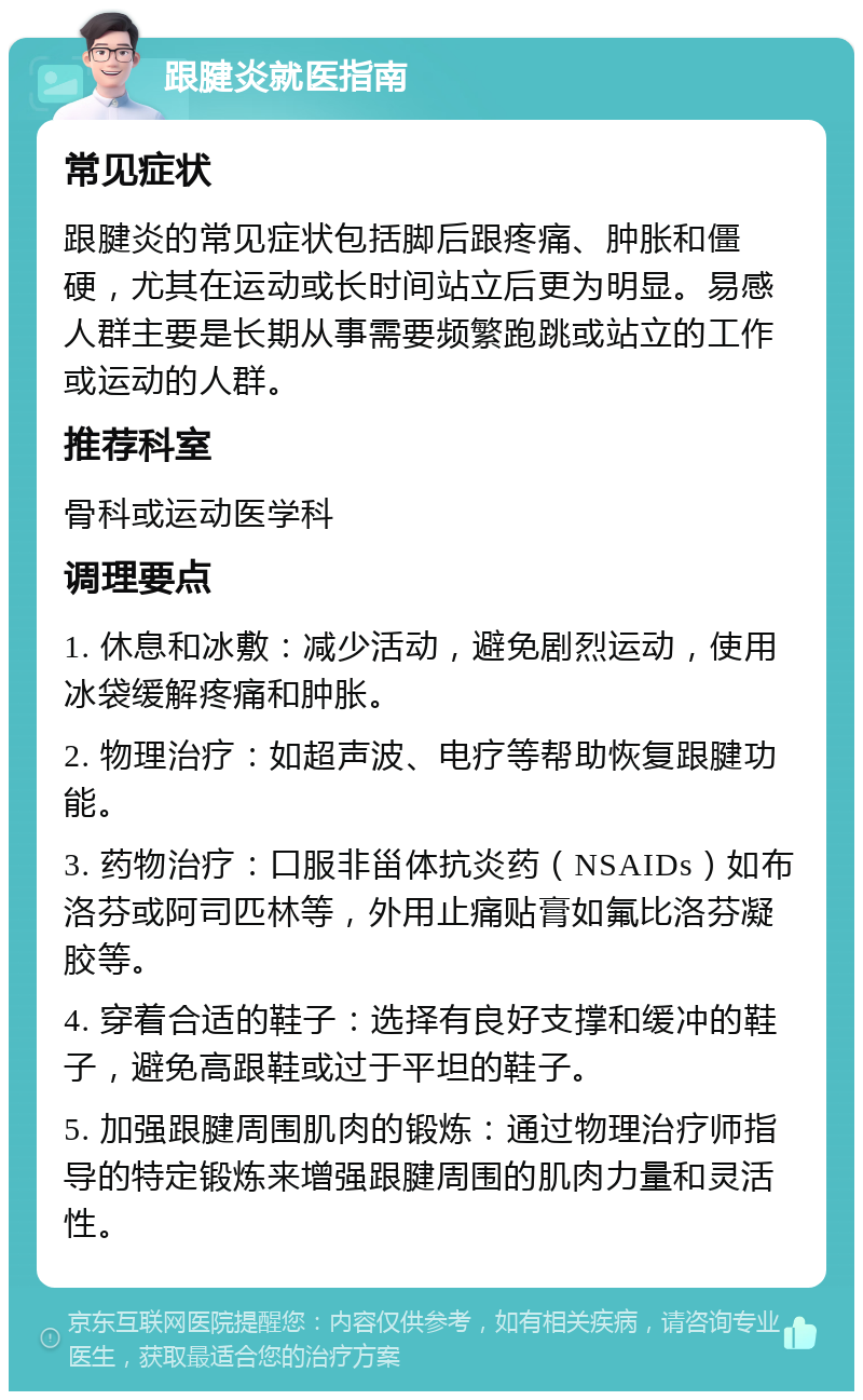 跟腱炎就医指南 常见症状 跟腱炎的常见症状包括脚后跟疼痛、肿胀和僵硬，尤其在运动或长时间站立后更为明显。易感人群主要是长期从事需要频繁跑跳或站立的工作或运动的人群。 推荐科室 骨科或运动医学科 调理要点 1. 休息和冰敷：减少活动，避免剧烈运动，使用冰袋缓解疼痛和肿胀。 2. 物理治疗：如超声波、电疗等帮助恢复跟腱功能。 3. 药物治疗：口服非甾体抗炎药（NSAIDs）如布洛芬或阿司匹林等，外用止痛贴膏如氟比洛芬凝胶等。 4. 穿着合适的鞋子：选择有良好支撑和缓冲的鞋子，避免高跟鞋或过于平坦的鞋子。 5. 加强跟腱周围肌肉的锻炼：通过物理治疗师指导的特定锻炼来增强跟腱周围的肌肉力量和灵活性。