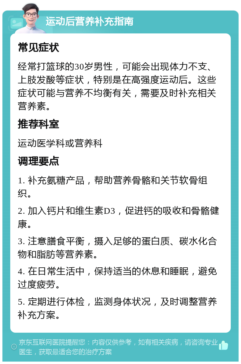 运动后营养补充指南 常见症状 经常打篮球的30岁男性，可能会出现体力不支、上肢发酸等症状，特别是在高强度运动后。这些症状可能与营养不均衡有关，需要及时补充相关营养素。 推荐科室 运动医学科或营养科 调理要点 1. 补充氨糖产品，帮助营养骨骼和关节软骨组织。 2. 加入钙片和维生素D3，促进钙的吸收和骨骼健康。 3. 注意膳食平衡，摄入足够的蛋白质、碳水化合物和脂肪等营养素。 4. 在日常生活中，保持适当的休息和睡眠，避免过度疲劳。 5. 定期进行体检，监测身体状况，及时调整营养补充方案。