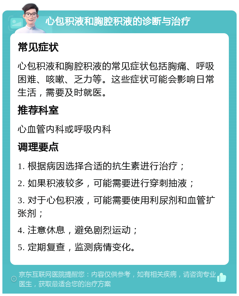 心包积液和胸腔积液的诊断与治疗 常见症状 心包积液和胸腔积液的常见症状包括胸痛、呼吸困难、咳嗽、乏力等。这些症状可能会影响日常生活，需要及时就医。 推荐科室 心血管内科或呼吸内科 调理要点 1. 根据病因选择合适的抗生素进行治疗； 2. 如果积液较多，可能需要进行穿刺抽液； 3. 对于心包积液，可能需要使用利尿剂和血管扩张剂； 4. 注意休息，避免剧烈运动； 5. 定期复查，监测病情变化。