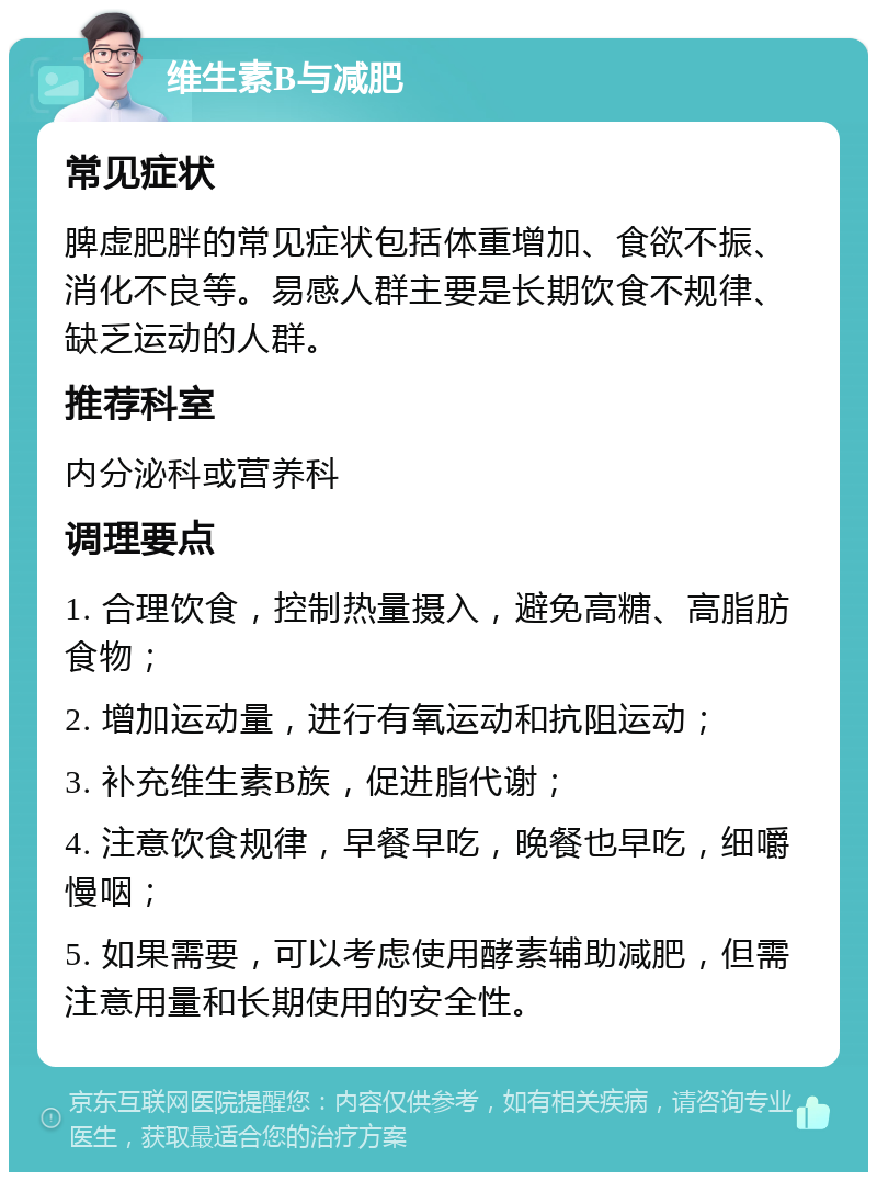 维生素B与减肥 常见症状 脾虚肥胖的常见症状包括体重增加、食欲不振、消化不良等。易感人群主要是长期饮食不规律、缺乏运动的人群。 推荐科室 内分泌科或营养科 调理要点 1. 合理饮食，控制热量摄入，避免高糖、高脂肪食物； 2. 增加运动量，进行有氧运动和抗阻运动； 3. 补充维生素B族，促进脂代谢； 4. 注意饮食规律，早餐早吃，晚餐也早吃，细嚼慢咽； 5. 如果需要，可以考虑使用酵素辅助减肥，但需注意用量和长期使用的安全性。