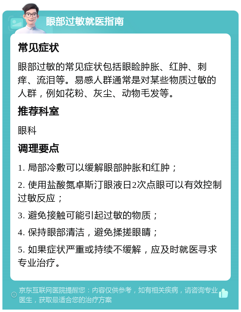 眼部过敏就医指南 常见症状 眼部过敏的常见症状包括眼睑肿胀、红肿、刺痒、流泪等。易感人群通常是对某些物质过敏的人群，例如花粉、灰尘、动物毛发等。 推荐科室 眼科 调理要点 1. 局部冷敷可以缓解眼部肿胀和红肿； 2. 使用盐酸氮卓斯汀眼液日2次点眼可以有效控制过敏反应； 3. 避免接触可能引起过敏的物质； 4. 保持眼部清洁，避免揉搓眼睛； 5. 如果症状严重或持续不缓解，应及时就医寻求专业治疗。