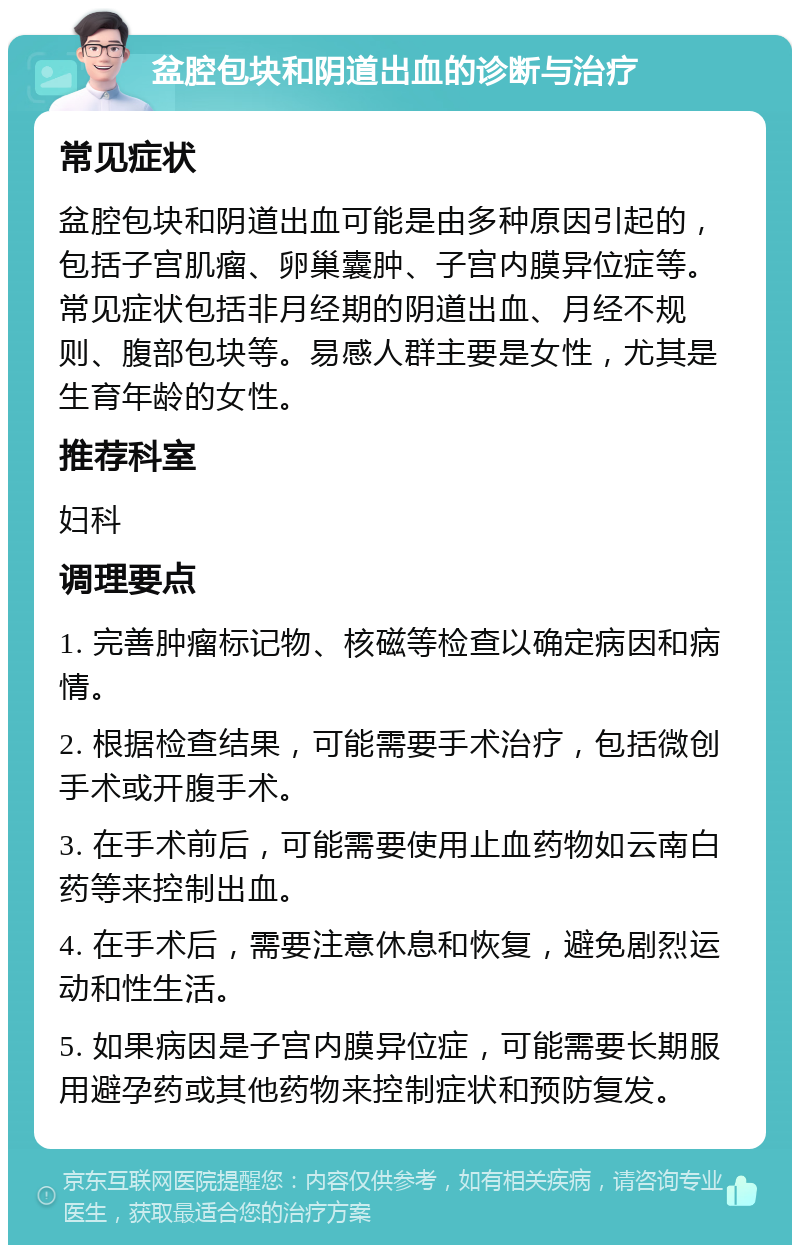 盆腔包块和阴道出血的诊断与治疗 常见症状 盆腔包块和阴道出血可能是由多种原因引起的，包括子宫肌瘤、卵巢囊肿、子宫内膜异位症等。常见症状包括非月经期的阴道出血、月经不规则、腹部包块等。易感人群主要是女性，尤其是生育年龄的女性。 推荐科室 妇科 调理要点 1. 完善肿瘤标记物、核磁等检查以确定病因和病情。 2. 根据检查结果，可能需要手术治疗，包括微创手术或开腹手术。 3. 在手术前后，可能需要使用止血药物如云南白药等来控制出血。 4. 在手术后，需要注意休息和恢复，避免剧烈运动和性生活。 5. 如果病因是子宫内膜异位症，可能需要长期服用避孕药或其他药物来控制症状和预防复发。