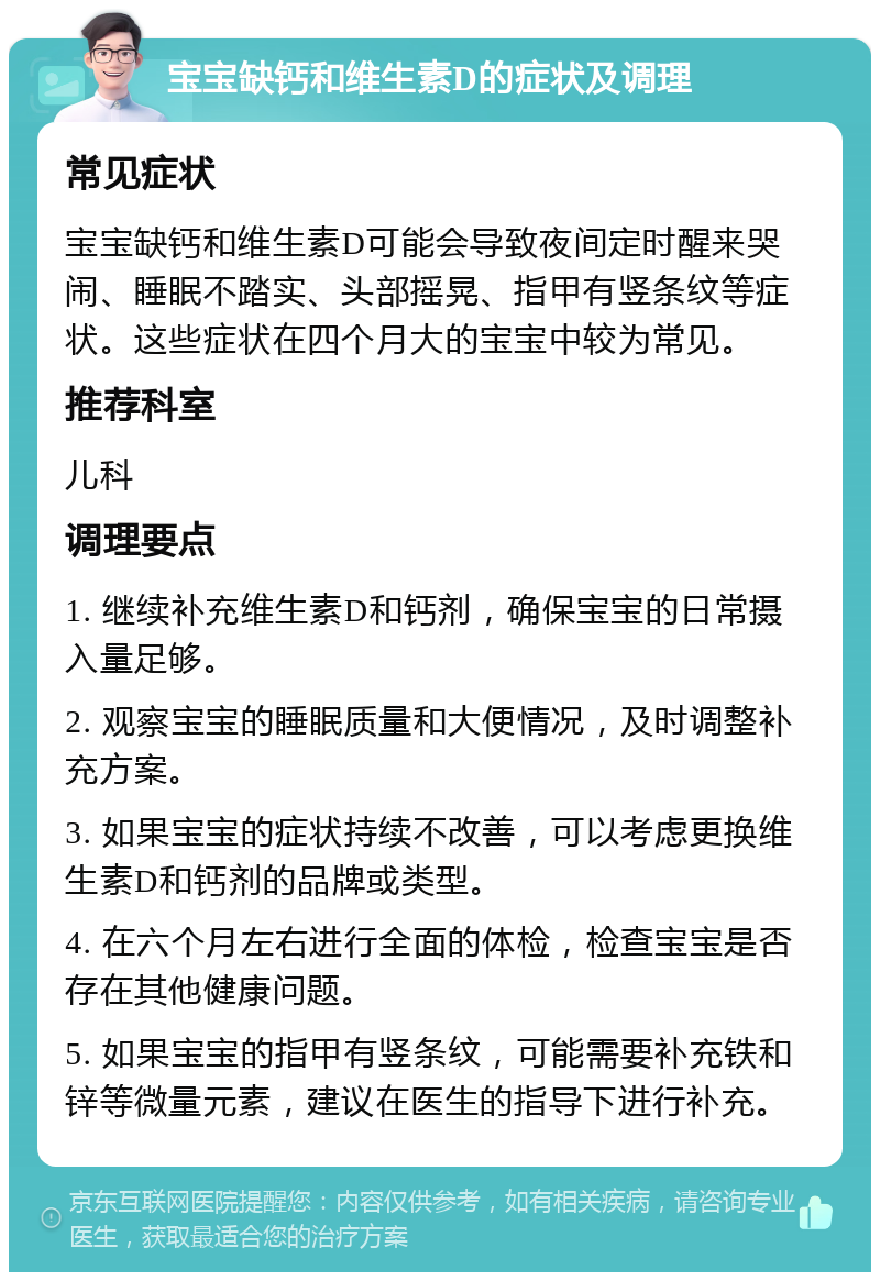 宝宝缺钙和维生素D的症状及调理 常见症状 宝宝缺钙和维生素D可能会导致夜间定时醒来哭闹、睡眠不踏实、头部摇晃、指甲有竖条纹等症状。这些症状在四个月大的宝宝中较为常见。 推荐科室 儿科 调理要点 1. 继续补充维生素D和钙剂，确保宝宝的日常摄入量足够。 2. 观察宝宝的睡眠质量和大便情况，及时调整补充方案。 3. 如果宝宝的症状持续不改善，可以考虑更换维生素D和钙剂的品牌或类型。 4. 在六个月左右进行全面的体检，检查宝宝是否存在其他健康问题。 5. 如果宝宝的指甲有竖条纹，可能需要补充铁和锌等微量元素，建议在医生的指导下进行补充。