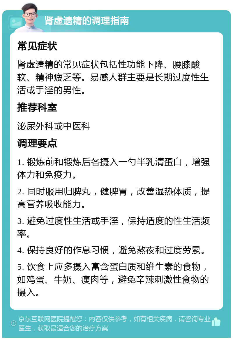 肾虚遗精的调理指南 常见症状 肾虚遗精的常见症状包括性功能下降、腰膝酸软、精神疲乏等。易感人群主要是长期过度性生活或手淫的男性。 推荐科室 泌尿外科或中医科 调理要点 1. 锻炼前和锻炼后各摄入一勺半乳清蛋白，增强体力和免疫力。 2. 同时服用归脾丸，健脾胃，改善湿热体质，提高营养吸收能力。 3. 避免过度性生活或手淫，保持适度的性生活频率。 4. 保持良好的作息习惯，避免熬夜和过度劳累。 5. 饮食上应多摄入富含蛋白质和维生素的食物，如鸡蛋、牛奶、瘦肉等，避免辛辣刺激性食物的摄入。