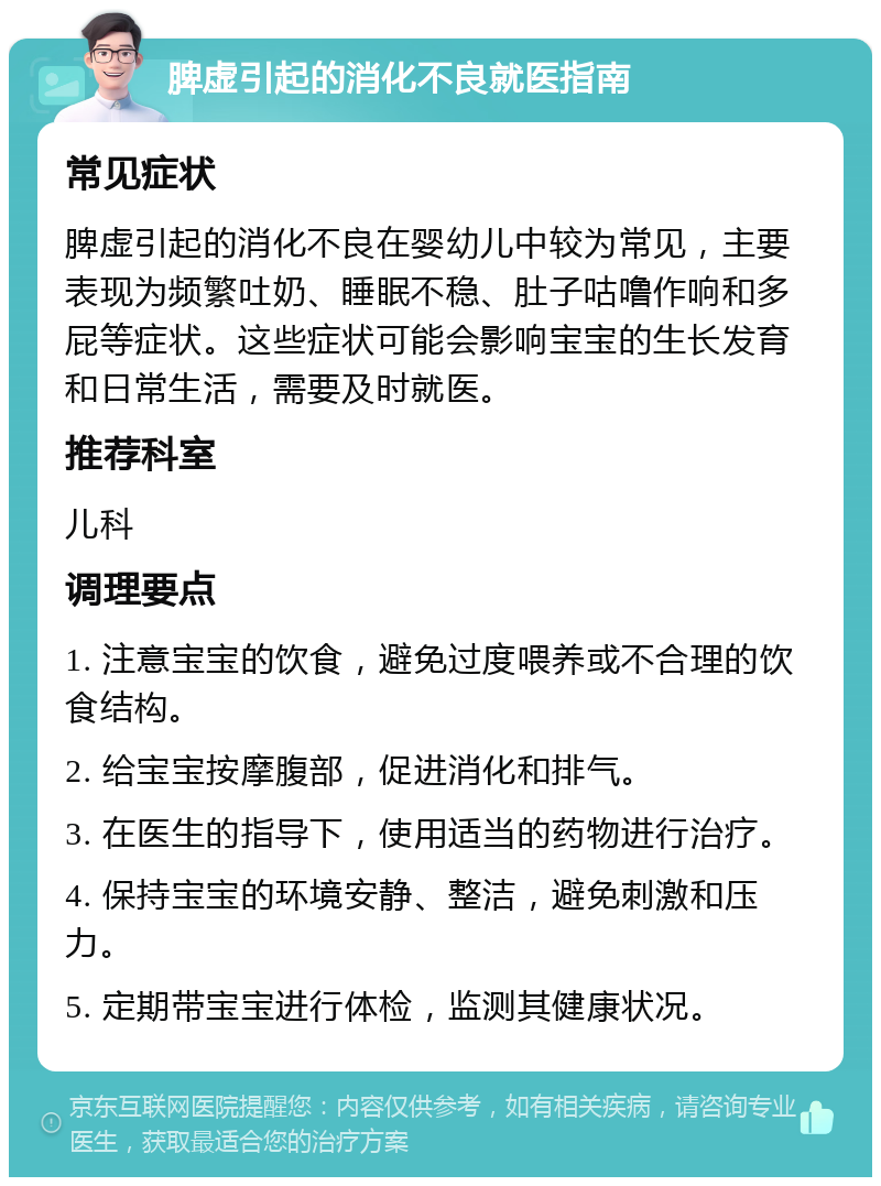 脾虚引起的消化不良就医指南 常见症状 脾虚引起的消化不良在婴幼儿中较为常见，主要表现为频繁吐奶、睡眠不稳、肚子咕噜作响和多屁等症状。这些症状可能会影响宝宝的生长发育和日常生活，需要及时就医。 推荐科室 儿科 调理要点 1. 注意宝宝的饮食，避免过度喂养或不合理的饮食结构。 2. 给宝宝按摩腹部，促进消化和排气。 3. 在医生的指导下，使用适当的药物进行治疗。 4. 保持宝宝的环境安静、整洁，避免刺激和压力。 5. 定期带宝宝进行体检，监测其健康状况。