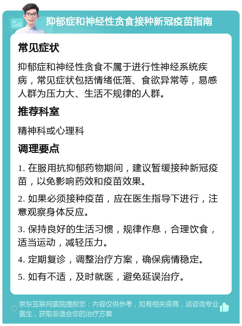 抑郁症和神经性贪食接种新冠疫苗指南 常见症状 抑郁症和神经性贪食不属于进行性神经系统疾病，常见症状包括情绪低落、食欲异常等，易感人群为压力大、生活不规律的人群。 推荐科室 精神科或心理科 调理要点 1. 在服用抗抑郁药物期间，建议暂缓接种新冠疫苗，以免影响药效和疫苗效果。 2. 如果必须接种疫苗，应在医生指导下进行，注意观察身体反应。 3. 保持良好的生活习惯，规律作息，合理饮食，适当运动，减轻压力。 4. 定期复诊，调整治疗方案，确保病情稳定。 5. 如有不适，及时就医，避免延误治疗。