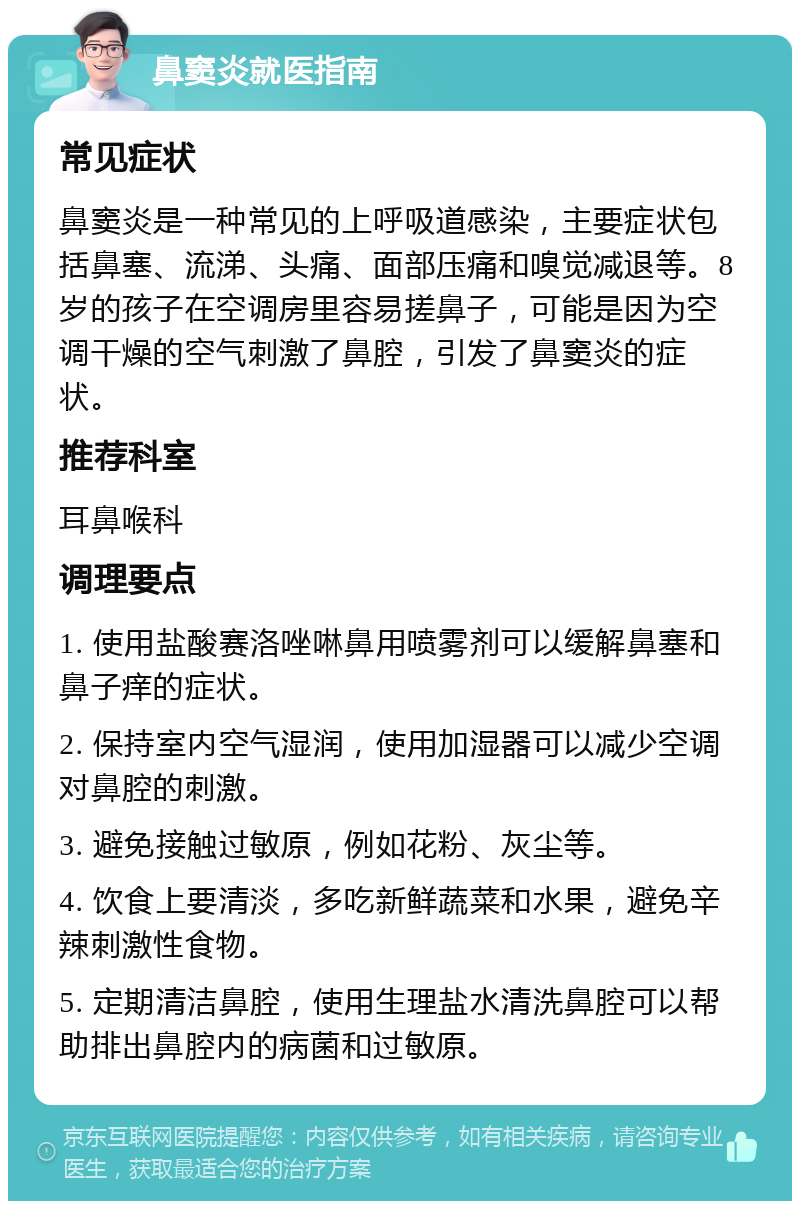 鼻窦炎就医指南 常见症状 鼻窦炎是一种常见的上呼吸道感染，主要症状包括鼻塞、流涕、头痛、面部压痛和嗅觉减退等。8岁的孩子在空调房里容易搓鼻子，可能是因为空调干燥的空气刺激了鼻腔，引发了鼻窦炎的症状。 推荐科室 耳鼻喉科 调理要点 1. 使用盐酸赛洛唑啉鼻用喷雾剂可以缓解鼻塞和鼻子痒的症状。 2. 保持室内空气湿润，使用加湿器可以减少空调对鼻腔的刺激。 3. 避免接触过敏原，例如花粉、灰尘等。 4. 饮食上要清淡，多吃新鲜蔬菜和水果，避免辛辣刺激性食物。 5. 定期清洁鼻腔，使用生理盐水清洗鼻腔可以帮助排出鼻腔内的病菌和过敏原。