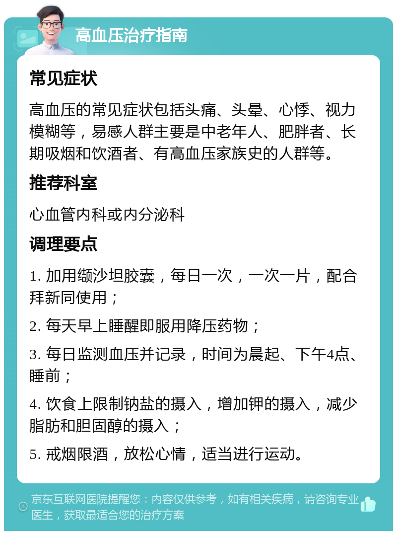 高血压治疗指南 常见症状 高血压的常见症状包括头痛、头晕、心悸、视力模糊等，易感人群主要是中老年人、肥胖者、长期吸烟和饮酒者、有高血压家族史的人群等。 推荐科室 心血管内科或内分泌科 调理要点 1. 加用缬沙坦胶囊，每日一次，一次一片，配合拜新同使用； 2. 每天早上睡醒即服用降压药物； 3. 每日监测血压并记录，时间为晨起、下午4点、睡前； 4. 饮食上限制钠盐的摄入，增加钾的摄入，减少脂肪和胆固醇的摄入； 5. 戒烟限酒，放松心情，适当进行运动。