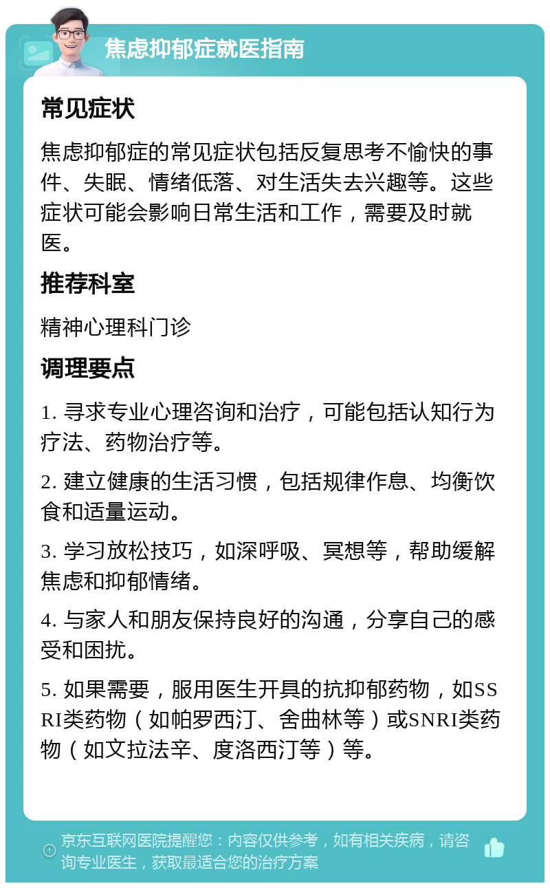 焦虑抑郁症就医指南 常见症状 焦虑抑郁症的常见症状包括反复思考不愉快的事件、失眠、情绪低落、对生活失去兴趣等。这些症状可能会影响日常生活和工作，需要及时就医。 推荐科室 精神心理科门诊 调理要点 1. 寻求专业心理咨询和治疗，可能包括认知行为疗法、药物治疗等。 2. 建立健康的生活习惯，包括规律作息、均衡饮食和适量运动。 3. 学习放松技巧，如深呼吸、冥想等，帮助缓解焦虑和抑郁情绪。 4. 与家人和朋友保持良好的沟通，分享自己的感受和困扰。 5. 如果需要，服用医生开具的抗抑郁药物，如SSRI类药物（如帕罗西汀、舍曲林等）或SNRI类药物（如文拉法辛、度洛西汀等）等。