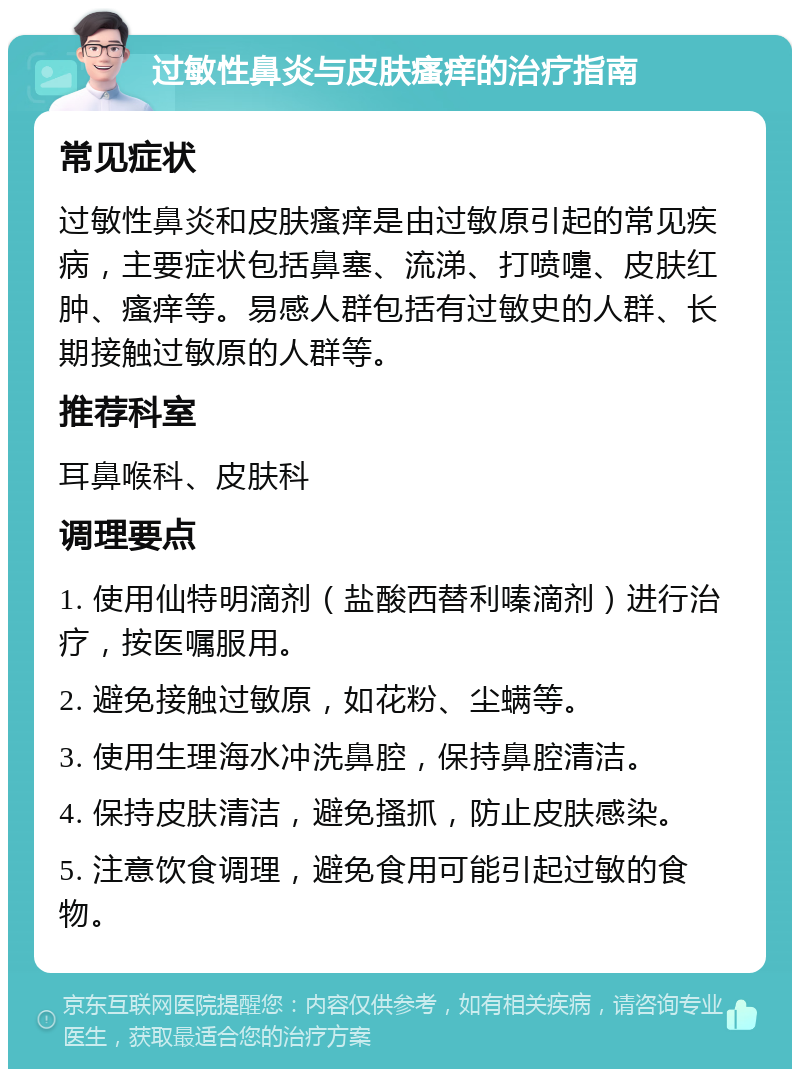 过敏性鼻炎与皮肤瘙痒的治疗指南 常见症状 过敏性鼻炎和皮肤瘙痒是由过敏原引起的常见疾病，主要症状包括鼻塞、流涕、打喷嚏、皮肤红肿、瘙痒等。易感人群包括有过敏史的人群、长期接触过敏原的人群等。 推荐科室 耳鼻喉科、皮肤科 调理要点 1. 使用仙特明滴剂（盐酸西替利嗪滴剂）进行治疗，按医嘱服用。 2. 避免接触过敏原，如花粉、尘螨等。 3. 使用生理海水冲洗鼻腔，保持鼻腔清洁。 4. 保持皮肤清洁，避免搔抓，防止皮肤感染。 5. 注意饮食调理，避免食用可能引起过敏的食物。