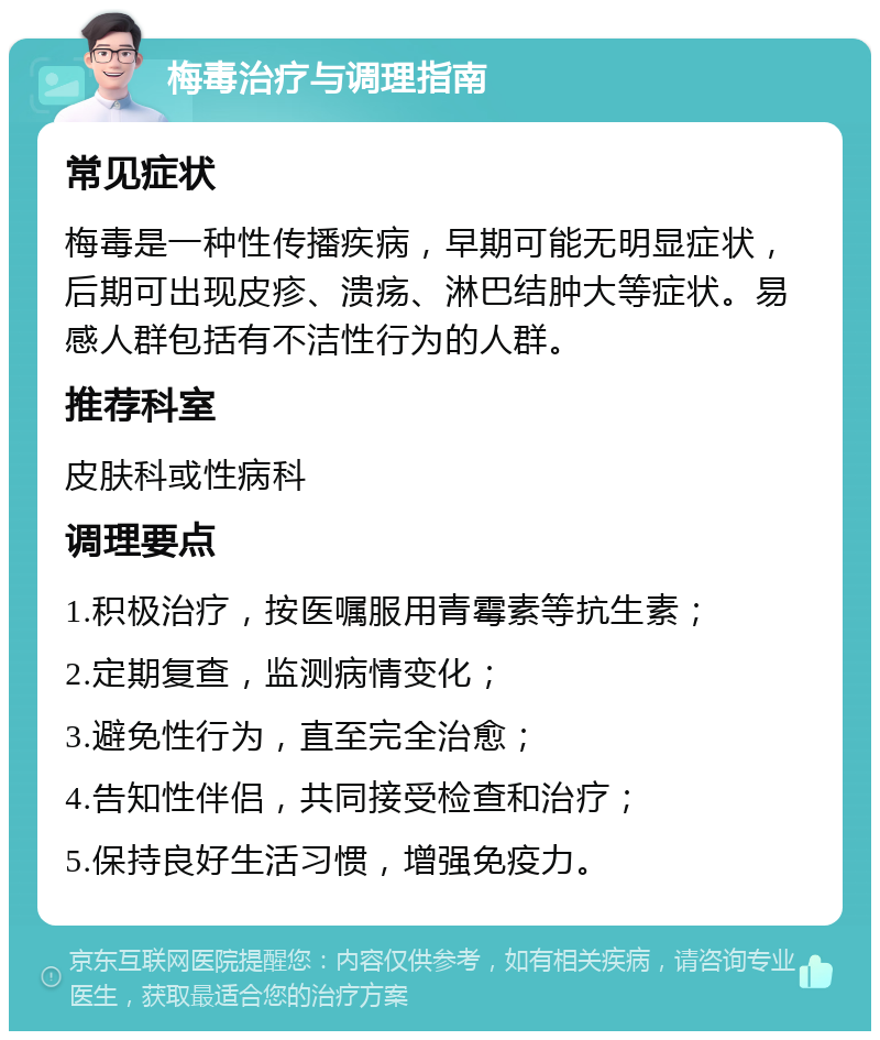 梅毒治疗与调理指南 常见症状 梅毒是一种性传播疾病，早期可能无明显症状，后期可出现皮疹、溃疡、淋巴结肿大等症状。易感人群包括有不洁性行为的人群。 推荐科室 皮肤科或性病科 调理要点 1.积极治疗，按医嘱服用青霉素等抗生素； 2.定期复查，监测病情变化； 3.避免性行为，直至完全治愈； 4.告知性伴侣，共同接受检查和治疗； 5.保持良好生活习惯，增强免疫力。