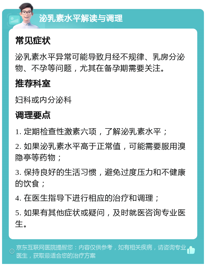 泌乳素水平解读与调理 常见症状 泌乳素水平异常可能导致月经不规律、乳房分泌物、不孕等问题，尤其在备孕期需要关注。 推荐科室 妇科或内分泌科 调理要点 1. 定期检查性激素六项，了解泌乳素水平； 2. 如果泌乳素水平高于正常值，可能需要服用溴隐亭等药物； 3. 保持良好的生活习惯，避免过度压力和不健康的饮食； 4. 在医生指导下进行相应的治疗和调理； 5. 如果有其他症状或疑问，及时就医咨询专业医生。