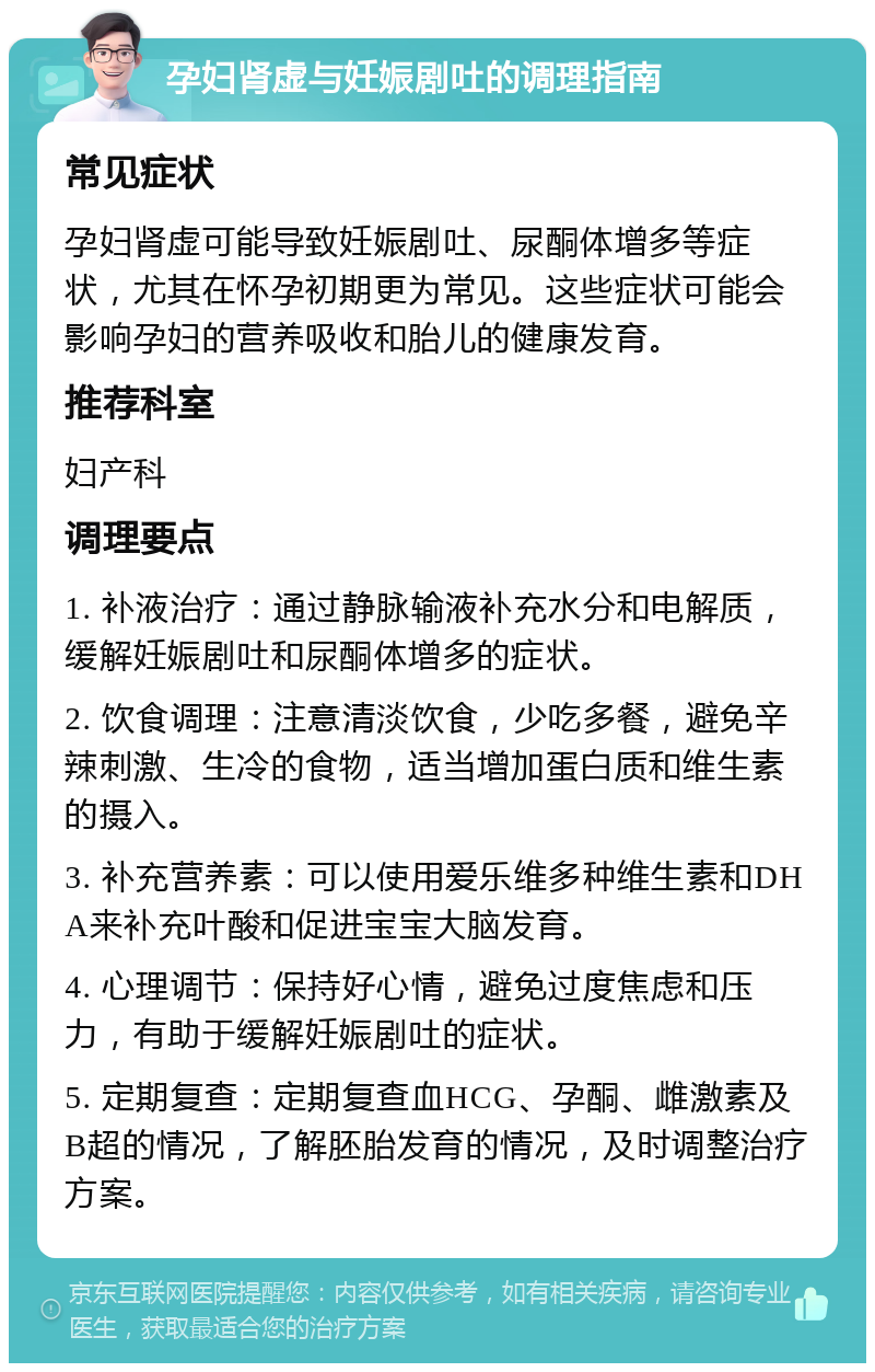 孕妇肾虚与妊娠剧吐的调理指南 常见症状 孕妇肾虚可能导致妊娠剧吐、尿酮体增多等症状，尤其在怀孕初期更为常见。这些症状可能会影响孕妇的营养吸收和胎儿的健康发育。 推荐科室 妇产科 调理要点 1. 补液治疗：通过静脉输液补充水分和电解质，缓解妊娠剧吐和尿酮体增多的症状。 2. 饮食调理：注意清淡饮食，少吃多餐，避免辛辣刺激、生冷的食物，适当增加蛋白质和维生素的摄入。 3. 补充营养素：可以使用爱乐维多种维生素和DHA来补充叶酸和促进宝宝大脑发育。 4. 心理调节：保持好心情，避免过度焦虑和压力，有助于缓解妊娠剧吐的症状。 5. 定期复查：定期复查血HCG、孕酮、雌激素及B超的情况，了解胚胎发育的情况，及时调整治疗方案。