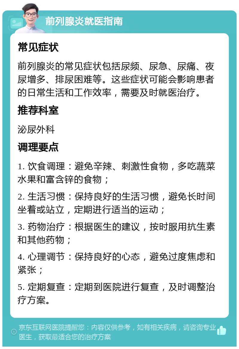 前列腺炎就医指南 常见症状 前列腺炎的常见症状包括尿频、尿急、尿痛、夜尿增多、排尿困难等。这些症状可能会影响患者的日常生活和工作效率，需要及时就医治疗。 推荐科室 泌尿外科 调理要点 1. 饮食调理：避免辛辣、刺激性食物，多吃蔬菜水果和富含锌的食物； 2. 生活习惯：保持良好的生活习惯，避免长时间坐着或站立，定期进行适当的运动； 3. 药物治疗：根据医生的建议，按时服用抗生素和其他药物； 4. 心理调节：保持良好的心态，避免过度焦虑和紧张； 5. 定期复查：定期到医院进行复查，及时调整治疗方案。